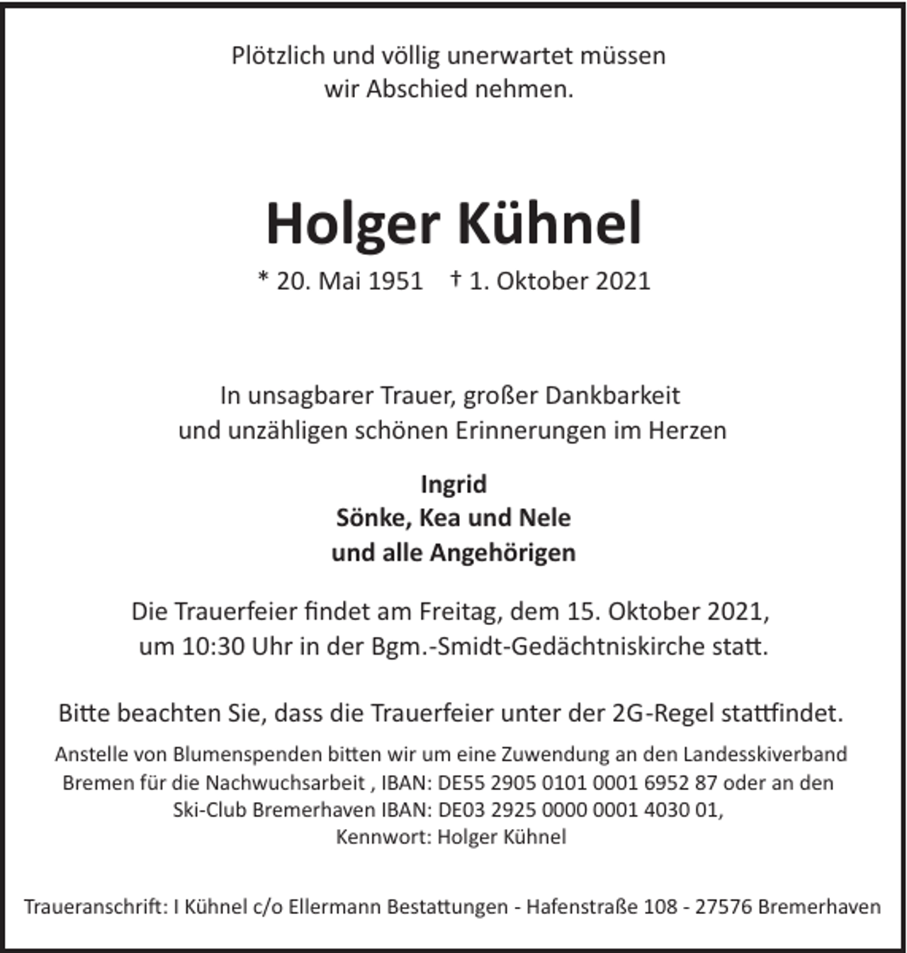 <p>Plötzlich und völlig unerwartet müssen<br />wir Abschied nehmen.</p><p>Holger Kühnel<br />* 20. Mai 1951 † 1. Oktober 2021</p><p>In unsagbarer Trauer, großer Dankbarkeit<br />und unzähligen schönen Erinnerungen im Herzen<br />Ingrid<br />Sönke, Kea und Nele<br />und alle Angehörigen<br />Die Trauerfeier ﬁndet am Freitag, dem 15. Oktober 2021,<br />um 10:30 Uhr in der Bgm.­Smidt­Gedächtniskirche sta�.<br />Bi�e beachten Sie, dass die Trauerfeier unter der 2G­Regel sta#indet.<br />Anstelle von Blumenspenden bi�en wir um eine Zuwendung an den Landesskiverband<br />Bremen für die Nachwuchsarbeit , IBAN: DE55 2905 0101 0001 6952 87 oder an den<br />Ski­Club Bremerhaven IBAN: DE03 2925 01 4031,<br />Kennwort: Holger Kühnel<br />Traueranschri": I Kühnel c/o Ellermann Besta�ungen ­ Hafenstraße 108 ­ 27576 Bremerhaven</p>