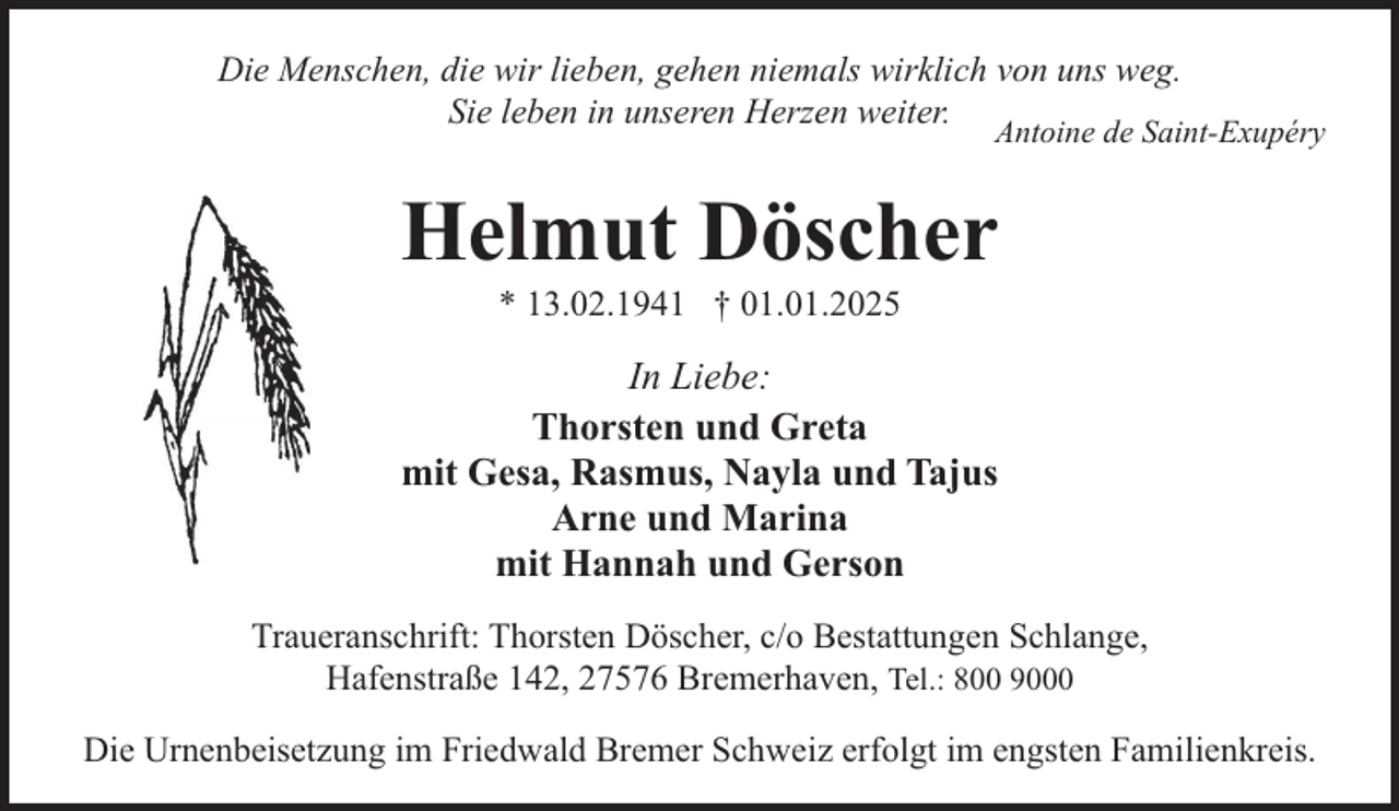 <p>Die Menschen, die wir lieben, gehen niemals wirklich von uns weg.<br />Sie leben in unseren Herzen weiter.</p><p>Antoine de Saint-Exupéry</p><p>Helmut Döscher<br />* 13.02.1941 † 01.01.2025</p><p>In Liebe:<br />Thorsten und Greta<br />mit Gesa, Rasmus, Nayla und Tajus<br />Arne und Marina<br />mit Hannah und Gerson<br />Traueranschrift: Thorsten Döscher, c/o Bestattungen Schlange,<br />Hafenstraße 142, 27576 Bremerhaven, Tel.: 800 9000<br />Die Urnenbeisetzung im Friedwald Bremer Schweiz erfolgt im engsten Familienkreis.</p>