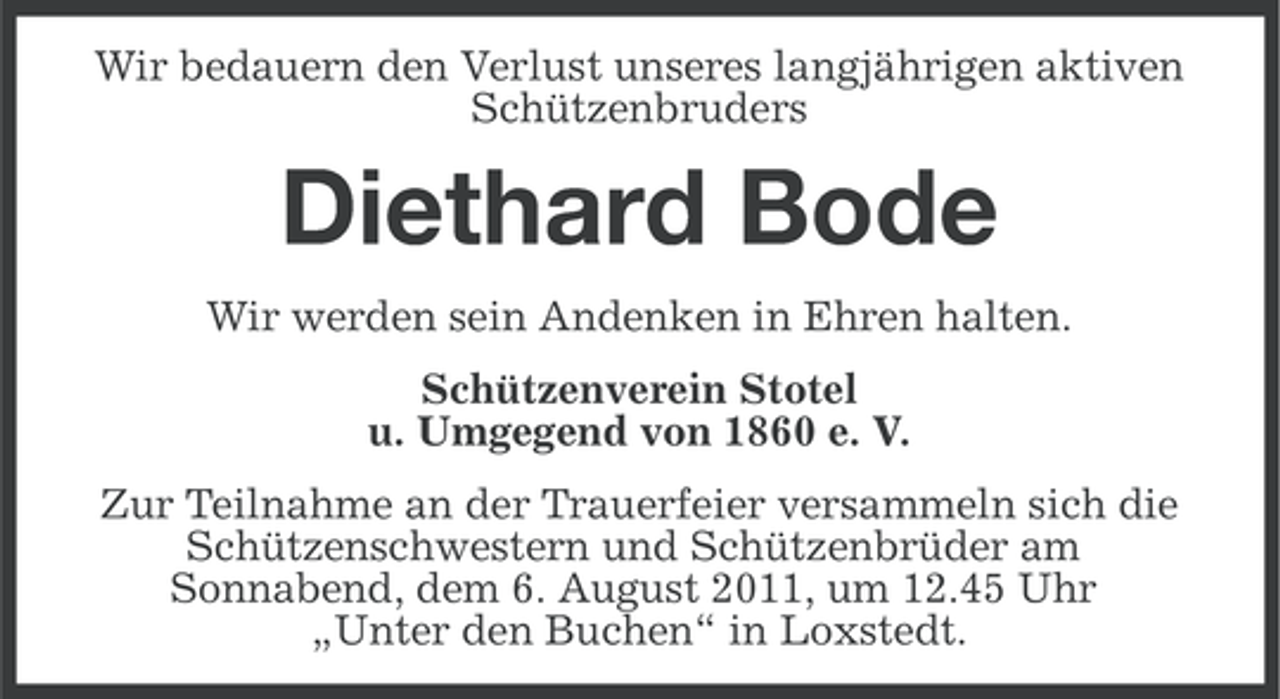 <p>Wir bedauern den Verlust unseres langjährigen aktiven<br />Schützenbruders</p><p>Diethard Bode<br />Wir werden sein Andenken in Ehren halten.<br />Schützenverein Stotel<br />u. Umgegend von 1860 e. V.<br />Zur Teilnahme an der Trauerfeier versammeln sich die<br />Schützenschwestern und Schützenbrüder am<br />Sonnabend, dem 6. August 2011, um 12.45 Uhr<br />„Unter den Buchen“ in Loxstedt.</p>