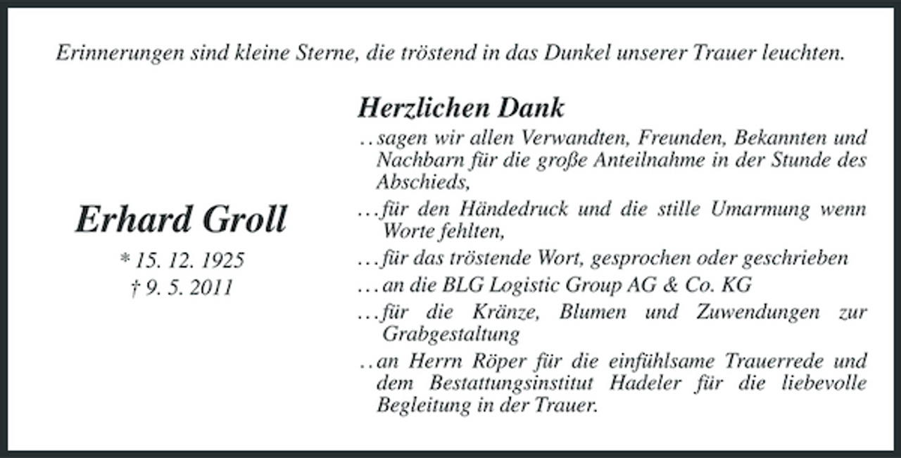 <p>Erinnerungen sind kleine Sterne, die tröstend in das Dunkel unserer Trauer leuchten.</p><p>Herzlichen Dank<br />. . sagen wir allen Verwandten, Freunden, Bekannten und Nachbarn für die große Anteilnahme in der Stunde des Abschieds, . . . für den Händedruck und die stille Umarmung wenn Worte fehlten, . . . für das tröstende Wort, gesprochen oder geschrieben . . . an die BLG Logistic Group AG &amp; Co. KG . . . für die Kränze, Blumen und Zuwendungen zur Grabgestaltung . . an Herrn Röper für die einfühlsame Trauerrede und dem Bestattungsinstitut Hadeler für die liebevolle Begleitung in der Trauer.</p><p>Erhard Groll<br />* 15. 12. 1925 † 9. 5. 2011</p>