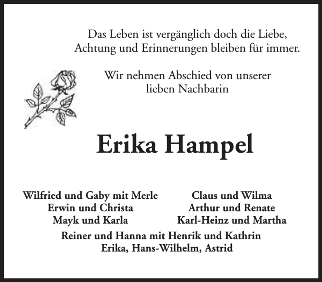 <p>Das Leben ist vergänglich doch die Liebe,<br />Achtung und Erinnerungen bleiben für immer.<br />Wir nehmen Abschied von unserer<br />lieben Nachbarin</p><p>Erika Hampel<br />Wilfried und Gaby mit Merle<br />Claus und Wilma<br />Erwin und Christa<br />Arthur und Renate<br />Mayk und Karla<br />Karl-Heinz und Martha<br />Reiner und Hanna mit Henrik und Kathrin<br />Erika, Hans-Wilhelm, Astrid</p>