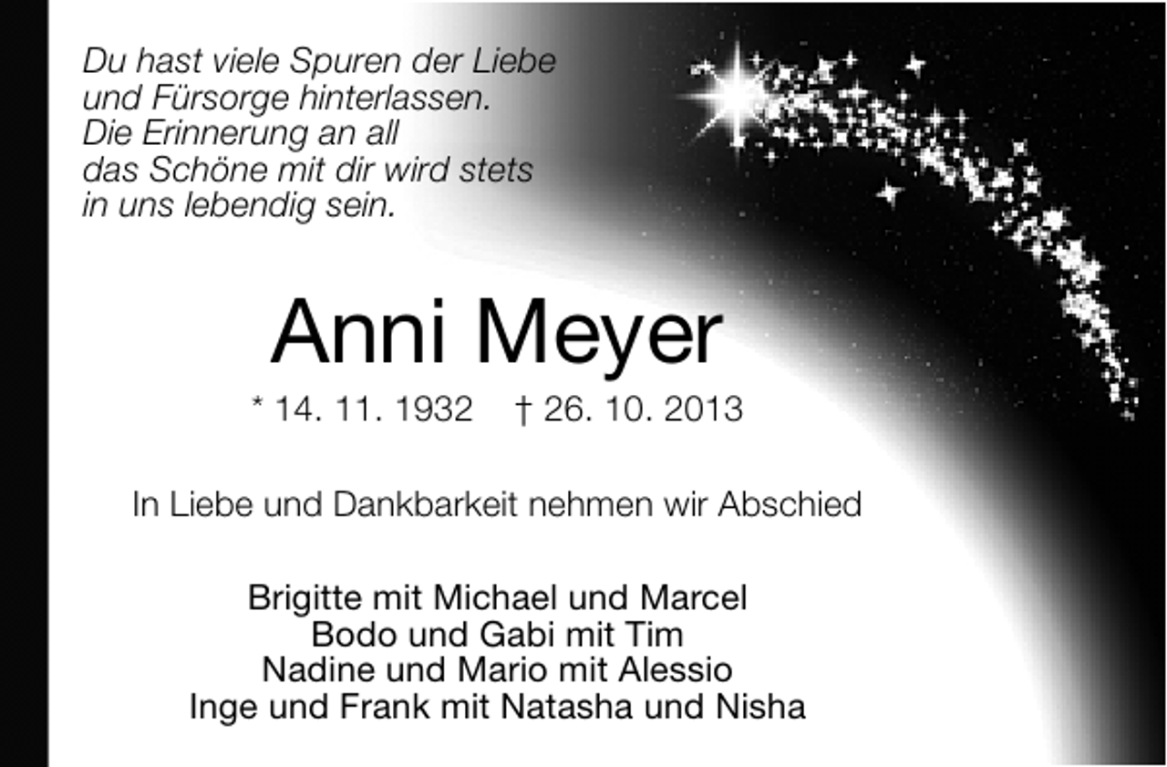 <p>Du hast viele Spuren der Liebe<br />und Fürsorge hinterlassen.<br />Die Erinnerung an all<br />das Schöne mit dir wird stets<br />in uns lebendig sein.</p><p>Anni Meyer</p><p>* 14. 11. 1932</p><p>† 26. 10. 2013</p><p>In Liebe und Dankbarkeit nehmen wir Abschied<br />Brigitte mit Michael und Marcel<br />Bodo und Gabi mit Tim<br />Nadine und Mario mit Alessio<br />Inge und Frank mit Natasha und Nisha</p>