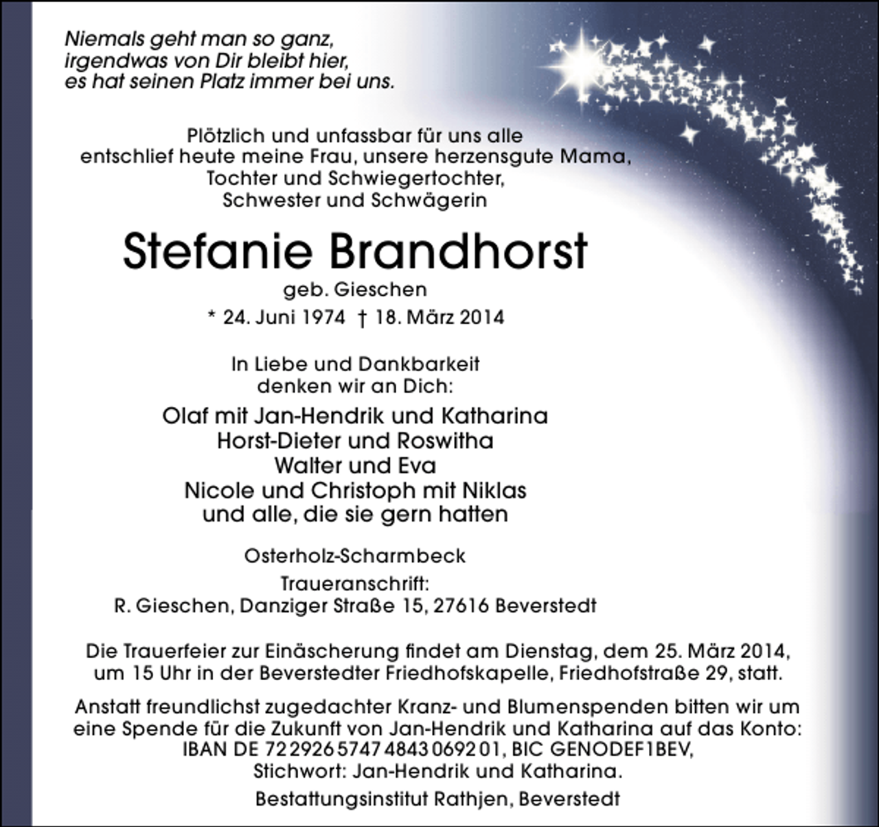 <p>Niemals geht man so ganz,<br />irgendwas von Dir bleibt hier,<br />es hat seinen Platz immer bei uns.<br />Plötzlich und unfassbar für uns alle<br />entschlief heute meine Frau, unsere herzensgute Mama,<br />Tochter und Schwiegertochter,<br />Schwester und Schwägerin</p>
<p>Stefanie Brandhorst<br />geb. Gieschen<br />* 24. Juni 1974 † 18. März 2014<br />In Liebe und Dankbarkeit<br />denken wir an Dich:</p>
<p>Olaf mit Jan-Hendrik und Katharina<br />Horst-Dieter und Roswitha<br />Walter und Eva<br />Nicole und Christoph mit Niklas<br />und alle, die sie gern hatten<br />Osterholz-Scharmbeck<br />Traueranschrift:<br />R. Gieschen, Danziger Straße 15, 27616 Beverstedt<br />Die Trauerfeier zur Einäscherung findet am Dienstag, dem 25. März 2014,<br />um 15 Uhr in der Beverstedter Friedhofskapelle, Friedhofstraße 29, statt.<br />Anstatt freundlichst zugedachter Kranz- und Blumenspenden bitten wir um<br />eine Spende für die Zukunft von Jan-Hendrik und Katharina auf das Konto:<br />IBAN DE 7926 5747 4843 0692 01, BIC GENODEF1BEV,<br />Stichwort: Jan-Hendrik und Katharina.<br />Bestattungsinstitut Rathjen, Beverstedt</p>