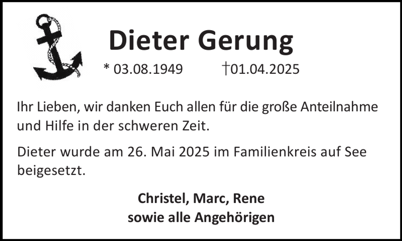 <p>Dieter Gerung</p><p>* 03.08.1949</p><p>†01.04.2025</p><p>Ihr Lieben, wir danken Euch allen für die große Anteilnahme<br />und Hilfe in der schweren Zeit.<br />Dieter wurde am 26. Mai 2025 im Familienkreis auf See<br />beigesetzt.<br />Christel, Marc, Rene<br />sowie alle Angehörigen</p>