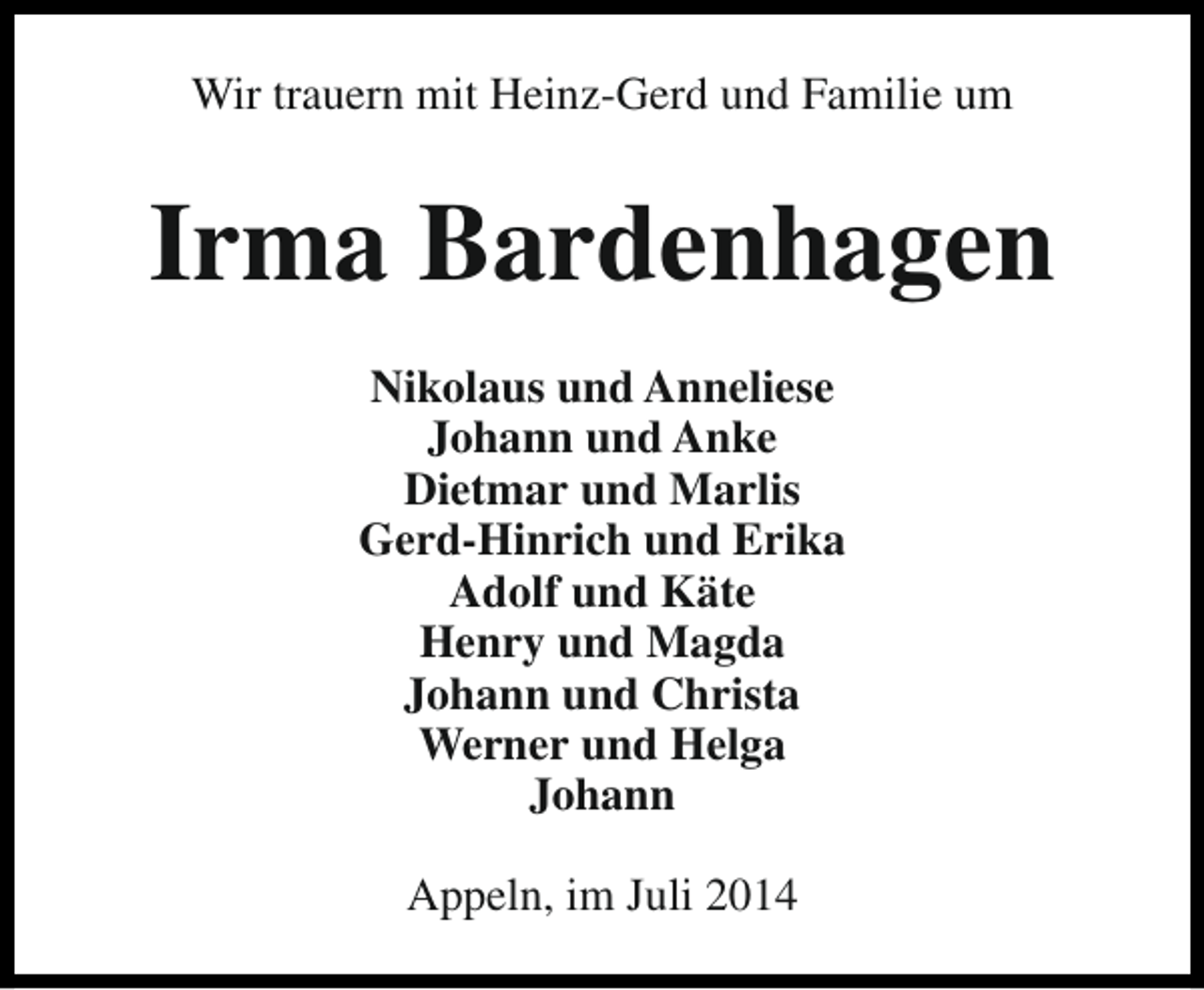 <p>Wir trauern mit Heinz-Gerd und Familie um</p><p>Irma Bardenhagen<br />Nikolaus und Anneliese<br />Johann und Anke<br />Dietmar und Marlis<br />Gerd-Hinrich und Erika<br />Adolf und Käte<br />Henry und Magda<br />Johann und Christa<br />Werner und Helga<br />Johann<br />Appeln, im Juli 2014</p>