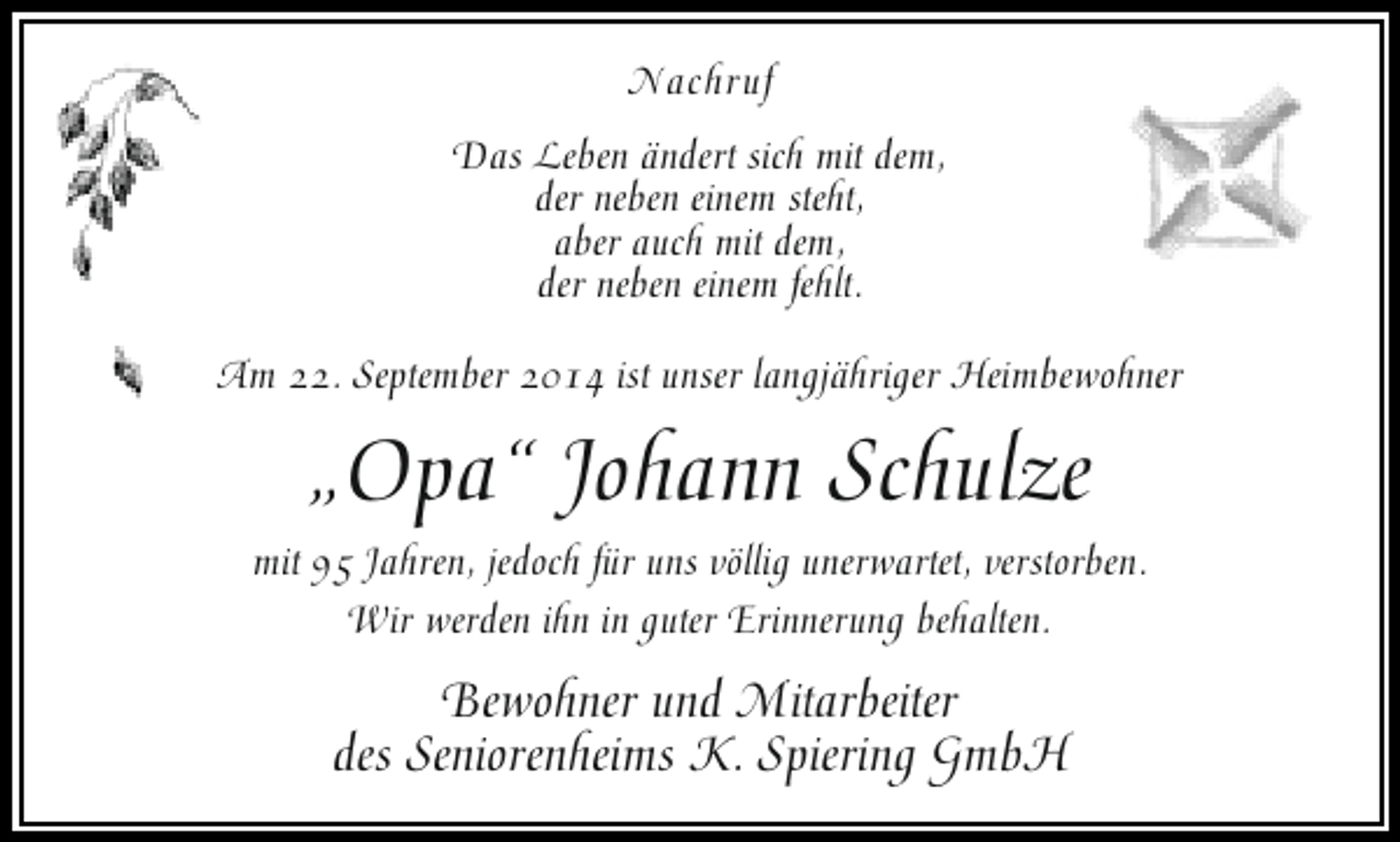 <p>Nachruf<br />Das Leben ändert sich mit dem,<br />der neben einem steht,<br />aber auch mit dem,<br />der neben einem fehlt.<br />Am 22. September 2014 ist unser langjähriger Heimbewohner</p><p>„Opa“ Johann Schulze</p><p>mit 95 Jahren, jedoch für uns völlig unerwartet, verstorben.<br />Wir werden ihn in guter Erinnerung behalten.</p><p>Bewohner und Mitarbeiter<br />des Seniorenheims K. Spiering GmbH</p>