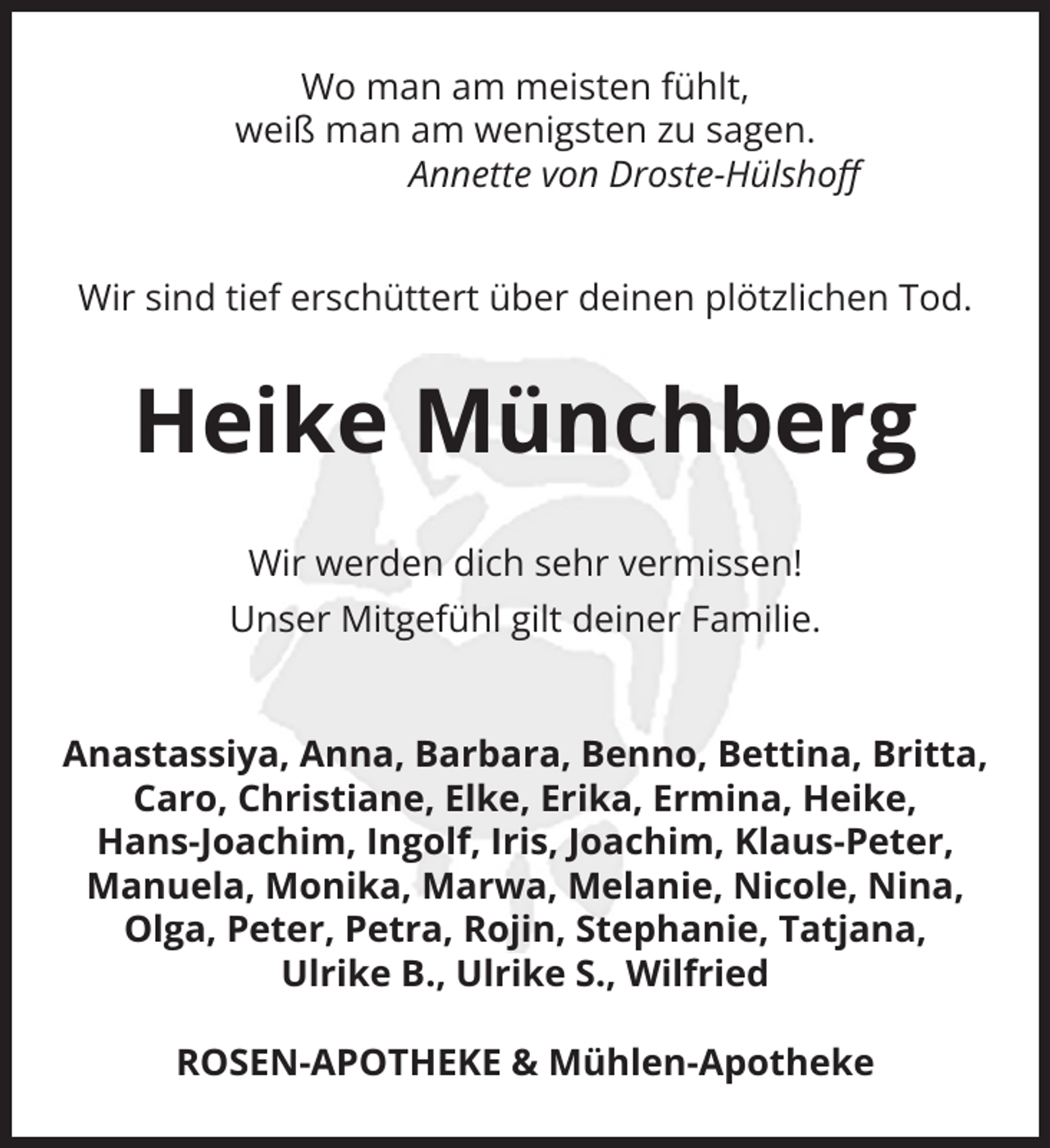 <p>Wo man am meisten fühlt,<br />weiß man am wenigsten zu sagen.<br />Annette von Droste-Hülshoﬀ<br />Wir sind tief erschüttert über deinen plötzlichen Tod.</p><p>Heike Münchberg<br />Wir werden dich sehr vermissen!<br />Unser Mitgefühl gilt deiner Familie.</p><p>Anastassiya, Anna, Barbara, Benno, Bettina, Britta,<br />Caro, Christiane, Elke, Erika, Ermina, Heike,<br />Hans-Joachim, Ingolf, Iris, Joachim, Klaus-Peter,<br />Manuela, Monika, Marwa, Melanie, Nicole, Nina,<br />Olga, Peter, Petra, Rojin, Stephanie, Tatjana,<br />Ulrike B., Ulrike S., Wilfried<br />ROSEN-APOTHEKE &amp; Mühlen-Apotheke</p>
