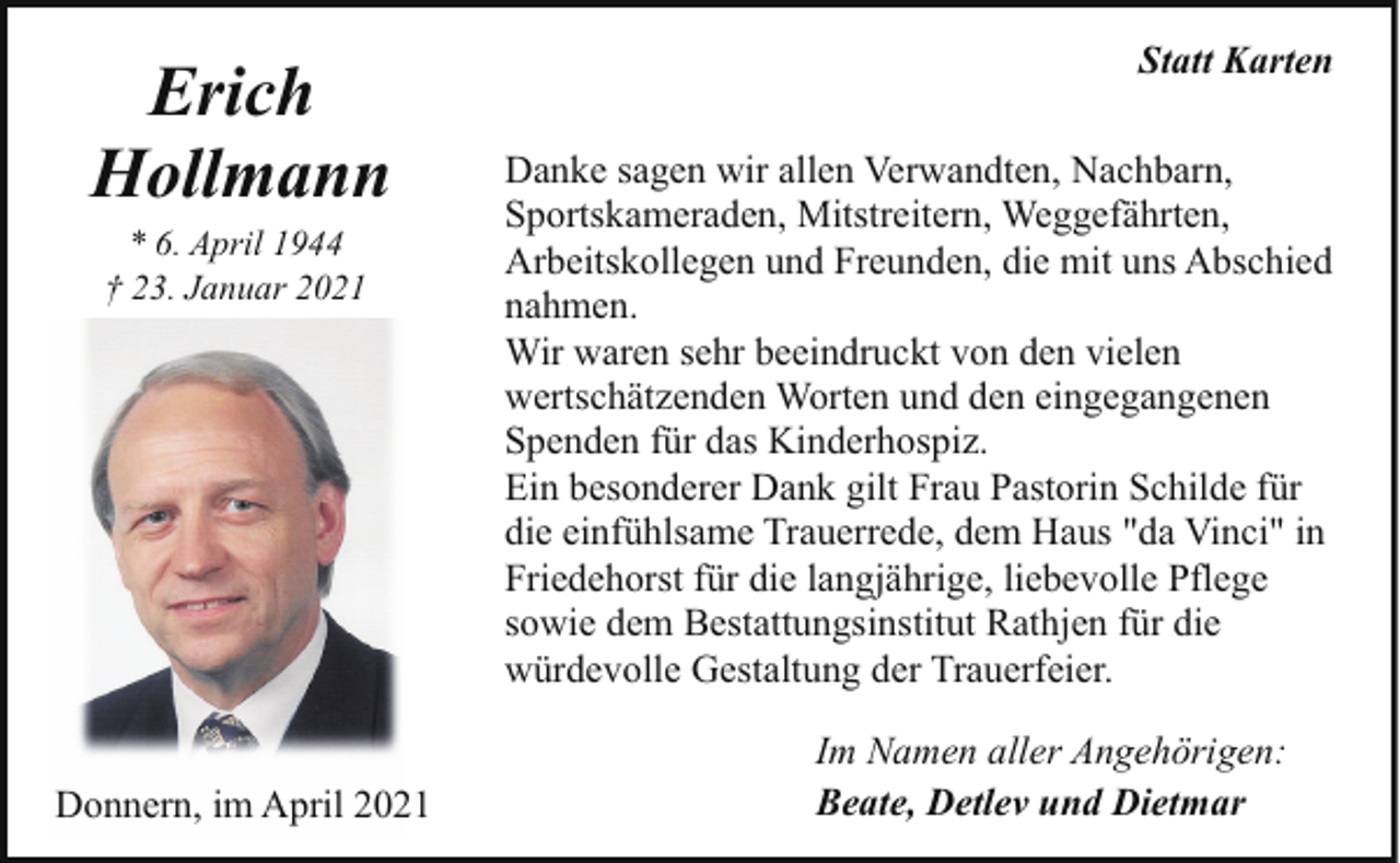 <p>Erich<br />Hollmann<br />* 6. April 1944<br />† 23. Januar 2021</p><p>Donnern, im April 2021</p><p>Statt Karten<br />Danke sagen wir allen Verwandten, Nachbarn,<br />Sportskameraden, Mitstreitern, Weggefährten,<br />Arbeitskollegen und Freunden, die mit uns Abschied<br />nahmen.<br />Wir waren sehr beeindruckt von den vielen<br />wertschätzenden Worten und den eingegangenen<br />Spenden für das Kinderhospiz.<br />Ein besonderer Dank gilt Frau Pastorin Schilde für<br />die einfühlsame Trauerrede, dem Haus "da Vinci" in<br />Friedehorst für die langjährige, liebevolle Pflege<br />sowie dem Bestattungsinstitut Rathjen für die<br />würdevolle Gestaltung der Trauerfeier.<br />Im Namen aller Angehörigen:<br />Beate, Detlev und Dietmar</p>