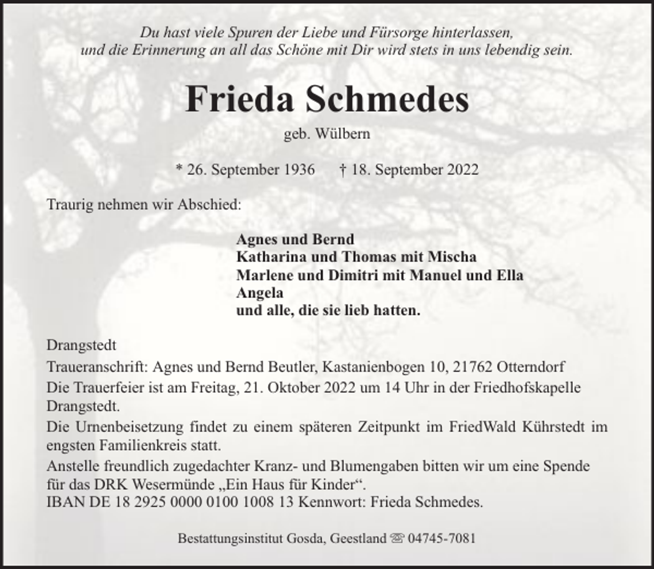 <p>Du hast viele Spuren der Liebe und Fürsorge hinterlassen,<br />und die Erinnerung an all das Schöne mit Dir wird stets in uns lebendig sein.</p><p>Frieda Schmedes<br />geb. Wülbern</p><p>* 26. September 1936</p><p>† 18. September 2022</p><p>Traurig nehmen wir Abschied:<br />Agnes und Bernd<br />Katharina und Thomas mit Mischa<br />Marlene und Dimitri mit Manuel und Ella<br />Angela<br />und alle, die sie lieb hatten.<br />Drangstedt<br />Traueranschrift: Agnes und Bernd Beutler, Kastanienbogen 10, 21762 Otterndorf<br />Die Trauerfeier ist am Freitag, 21. Oktober 2022 um 14 Uhr in der Friedhofskapelle<br />Drangstedt.<br />Die Urnenbeisetzung findet zu einem späteren Zeitpunkt im FriedWald Kührstedt im<br />engsten Familienkreis statt.<br />Anstelle freundlich zugedachter Kranz- und Blumengaben bitten wir um eine Spende<br />für das DRK Wesermünde „Ein Haus für Kinder“.<br />IBAN DE 18 2925 0008 13 Kennwort: Frieda Schmedes.<br />Bestattungsinstitut Gosda, Geestland</p><p>04745-7081</p>