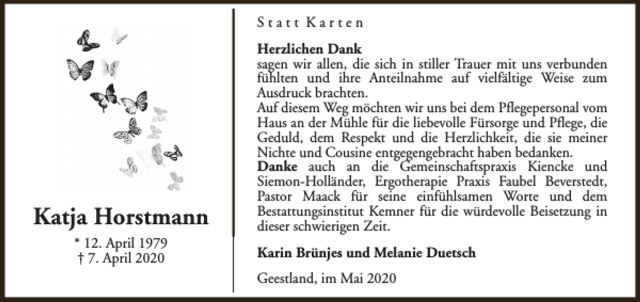 <p>Statt Karten</p><p>Katja Horstmann<br />* 12. April 1979<br />† 7. April 2020</p><p>Herzlichen Dank<br />sagen wir allen, die sich in stiller Trauer mit uns verbunden<br />fühlten und ihre Anteilnahme auf vielfältige Weise zum<br />Ausdruck brachten.<br />Auf diesem Weg möchten wir uns bei dem Pflegepersonal vom<br />Haus an der Mühle für die liebevolle Fürsorge und Pflege, die<br />Geduld, dem Respekt und die Herzlichkeit, die sie meiner<br />Nichte und Cousine entgegengebracht haben bedanken.<br />Danke auch an die Gemeinschaftspraxis Kiencke und<br />Siemon-Holländer, Ergotherapie Praxis Faubel Beverstedt,<br />Pastor Maack für seine einfühlsamen Worte und dem<br />Bestattungsinstitut Kemner für die würdevolle Beisetzung in<br />dieser schwierigen Zeit.<br />Karin Brünjes und Melanie Duetsch<br />Geestland, im Mai 2020</p>