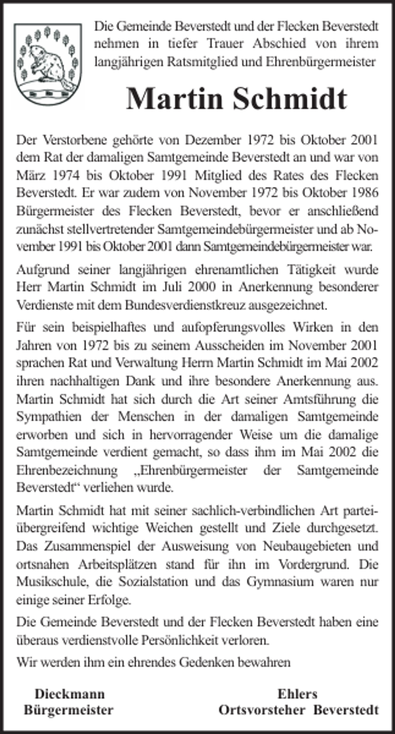 <p>Die Gemeinde Beverstedt und der Flecken Beverstedt<br />nehmen in tiefer Trauer Abschied von ihrem<br />langjährigen Ratsmitglied und Ehrenbürgermeister</p><p>Martin Schmidt<br />Der Verstorbene gehörte von Dezember 1972 bis Oktober 2001<br />dem Rat der damaligen Samtgemeinde Beverstedt an und war von<br />März 1974 bis Oktober 1991 Mitglied des Rates des Flecken<br />Beverstedt. Er war zudem von November 1972 bis Oktober 1986<br />Bürgermeister des Flecken Beverstedt, bevor er anschließend<br />zunächst stellvertretender Samtgemeindebürgermeister und ab November 1991 bis Oktober 2001 dann Samtgemeindebürgermeister war.<br />Aufgrund seiner langjährigen ehrenamtlichen Tätigkeit wurde<br />Herr Martin Schmidt im Juli 2000 in Anerkennung besonderer<br />Verdienste mit dem Bundesverdienstkreuz ausgezeichnet.<br />Für sein beispielhaftes und aufopferungsvolles Wirken in den<br />Jahren von 1972 bis zu seinem Ausscheiden im November 2001<br />sprachen Rat und Verwaltung Herrn Martin Schmidt im Mai 2002<br />ihren nachhaltigen Dank und ihre besondere Anerkennung aus.<br />Martin Schmidt hat sich durch die Art seiner Amtsführung die<br />Sympathien der Menschen in der damaligen Samtgemeinde<br />erworben und sich in hervorragender Weise um die damalige<br />Samtgemeinde verdient gemacht, so dass ihm im Mai 2002 die<br />Ehrenbezeichnung „Ehrenbürgermeister der Samtgemeinde<br />Beverstedt“ verliehen wurde.<br />Martin Schmidt hat mit seiner sachlich-verbindlichen Art parteiübergreifend wichtige Weichen gestellt und Ziele durchgesetzt.<br />Das Zusammenspiel der Ausweisung von Neubaugebieten und<br />ortsnahen Arbeitsplätzen stand für ihn im Vordergrund. Die<br />Musikschule, die Sozialstation und das Gymnasium waren nur<br />einige seiner Erfolge.<br />Die Gemeinde Beverstedt und der Flecken Beverstedt haben eine<br />überaus verdienstvolle Persönlichkeit verloren.<br />Wir werden ihm ein ehrendes Gedenken bewahren<br />Dieckmann<br />Bürgermeister</p><p>Ehlers<br />Ortsvorsteher Beverstedt</p>