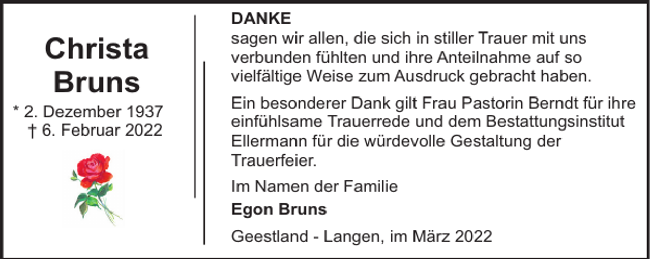 <p>Christa<br />Bruns</p><p>* 2. Dezember 1937<br />† 6. Februar 2022</p><p>DANKE<br />sagen wir allen, die sich in stiller Trauer mit uns<br />verbunden fühlten und ihre Anteilnahme auf so<br />vielfältige Weise zum Ausdruck gebracht haben.<br />Ein besonderer Dank gilt Frau Pastorin Berndt für ihre<br />einfühlsame Trauerrede und dem Bestattungsinstitut<br />Ellermann für die würdevolle Gestaltung der<br />Trauerfeier.<br />Im Namen der Familie<br />Egon Bruns<br />Geestland - Langen, im März 2022</p>