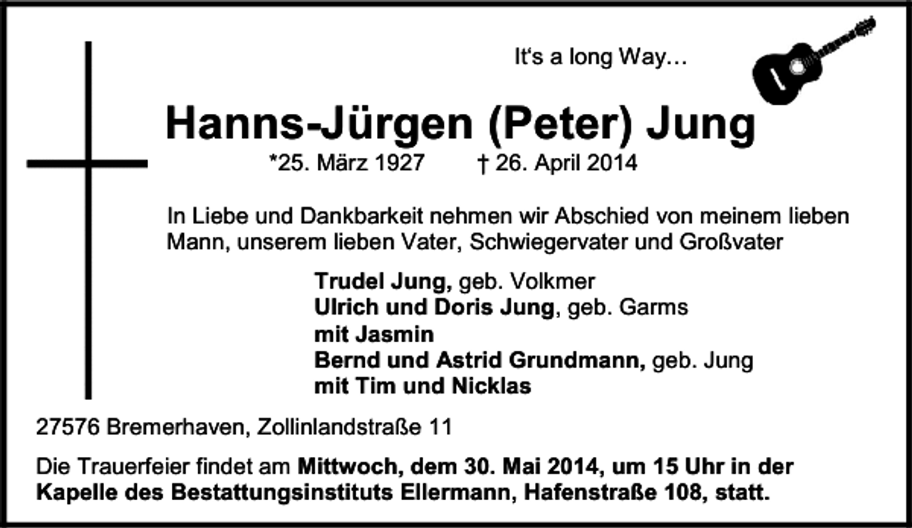 <p>It‘s a long Way…</p><p>Hanns-Jürgen (Peter) Jung<br />*25. März 1927</p><p>† 26. April 2014</p><p>In Liebe und Dankbarkeit nehmen wir Abschied von meinem lieben<br />Mann, unserem lieben Vater, Schwiegervater und Großvater<br />Trudel Jung, geb. Volkmer<br />Ulrich und Doris Jung, geb. Garms<br />mit Jasmin<br />Bernd und Astrid Grundmann, geb. Jung<br />mit Tim und Nicklas<br />27576 Bremerhaven, Zollinlandstraße 11<br />Die Trauerfeier findet am Mittwoch, dem 30. Mai 2014, um 15 Uhr in der<br />Kapelle des Bestattungsinstituts Ellermann, Hafenstraße 108, statt.</p>
