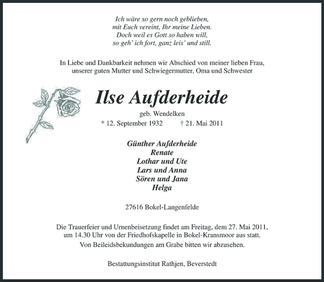 <p>Ich wäre so gern noch geblieben, mit Euch vereint, Ihr meine Lieben. Doch weil es Gott so haben will, so geh’ ich fort, ganz leis’ und still. In Liebe und Dankbarkeit nehmen wir Abschied von meiner lieben Frau, unserer guten Mutter und Schwiegermutter, Oma und Schwester</p><p>Ilse Aufderheide<br />geb. Wendelken * 12. September 1932 † 21. Mai 2011</p><p>Günther Aufderheide Renate Lothar und Ute Lars und Anna Sören und Jana Helga<br />27616 Bokel-Langenfelde Die Trauerfeier und Urnenbeisetzung findet am Freitag, dem 27. Mai 2011, um 14.30 Uhr von der Friedhofskapelle in Bokel-Kransmoor aus statt. Von Beileidsbekundungen am Grabe bitten wir abzusehen. Bestattungsinstitut Rathjen, Beverstedt</p>
