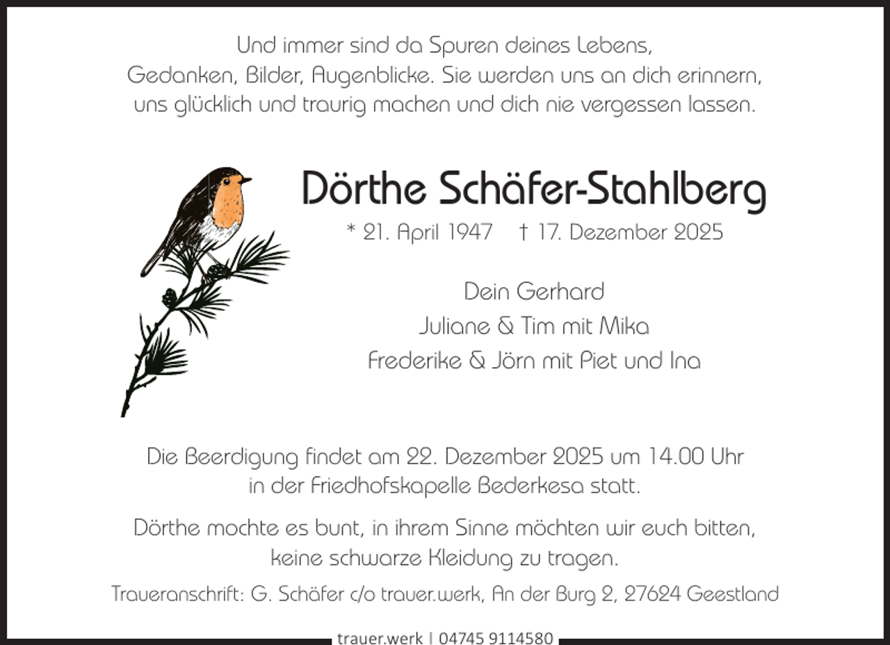 <p>Und immer sind da Spuren deines Lebens,<br />Gedanken, Bilder, Augenblicke. Sie werden uns an dich erinnern,<br />uns glücklich und traurig machen und dich nie vergessen lassen.</p><p>Dörthe Schäfer-Stahlberg<br />* 21. April 1947</p><p>† 17. Dezember 2025</p><p>Dein Gerhard<br />Juliane &amp; Tim mit Mika<br />Frederike &amp; Jörn mit Piet und Ina</p><p>Die Beerdigung findet am 22. Dezember 2025 um 14.00 Uhr<br />in der Friedhofskapelle Bederkesa statt.<br />Dörthe mochte es bunt, in ihrem Sinne möchten wir euch bitten,<br />keine schwarze Kleidung zu tragen.<br />Traueranschrift: G. Schäfer c/o trauer.werk, An der Burg 2, 27624 Geestland<br />trauer.werk | 04745 9114580</p>
