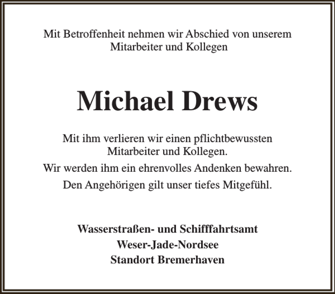 <p>Mit Betroffenheit nehmen wir Abschied von unserem<br />Mitarbeiter und Kollegen</p><p>Michael Drews<br />Mit ihm verlieren wir einen pflichtbewussten<br />Mitarbeiter und Kollegen.<br />Wir werden ihm ein ehrenvolles Andenken bewahren.<br />Den Angehörigen gilt unser tiefes Mitgefühl.<br />Wasserstraßen- und Schifffahrtsamt<br />Weser-Jade-Nordsee<br />Standort Bremerhaven</p>