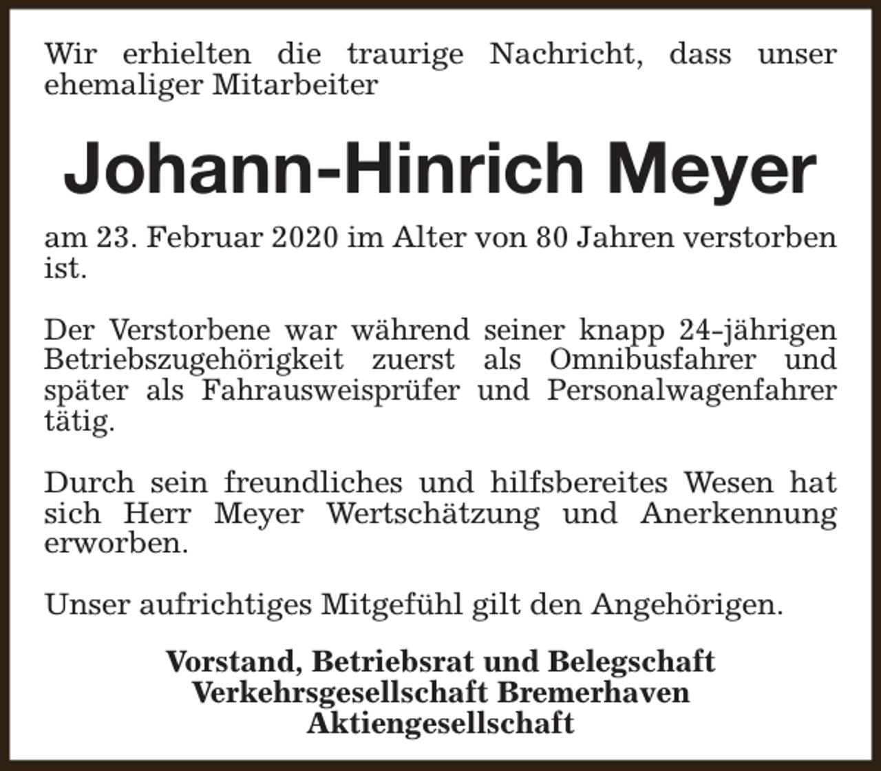 <p>Wir erhielten die traurige Nachricht, dass unser<br />ehemaliger Mitarbeiter</p><p>Johann-Hinrich Meyer<br />am 23. Februar 2020 im Alter von 80 Jahren verstorben<br />ist.<br />Der Verstorbene war während seiner knapp 24-jährigen<br />Betriebszugehörigkeit zuerst als Omnibusfahrer und<br />später als Fahrausweisprüfer und Personalwagenfahrer<br />tätig.<br />Durch sein freundliches und hilfsbereites Wesen hat<br />sich Herr Meyer Wertschätzung und Anerkennung<br />erworben.<br />Unser aufrichtiges Mitgefühl gilt den Angehörigen.<br />Vorstand, Betriebsrat und Belegschaft<br />Verkehrsgesellschaft Bremerhaven<br />Aktiengesellschaft</p>