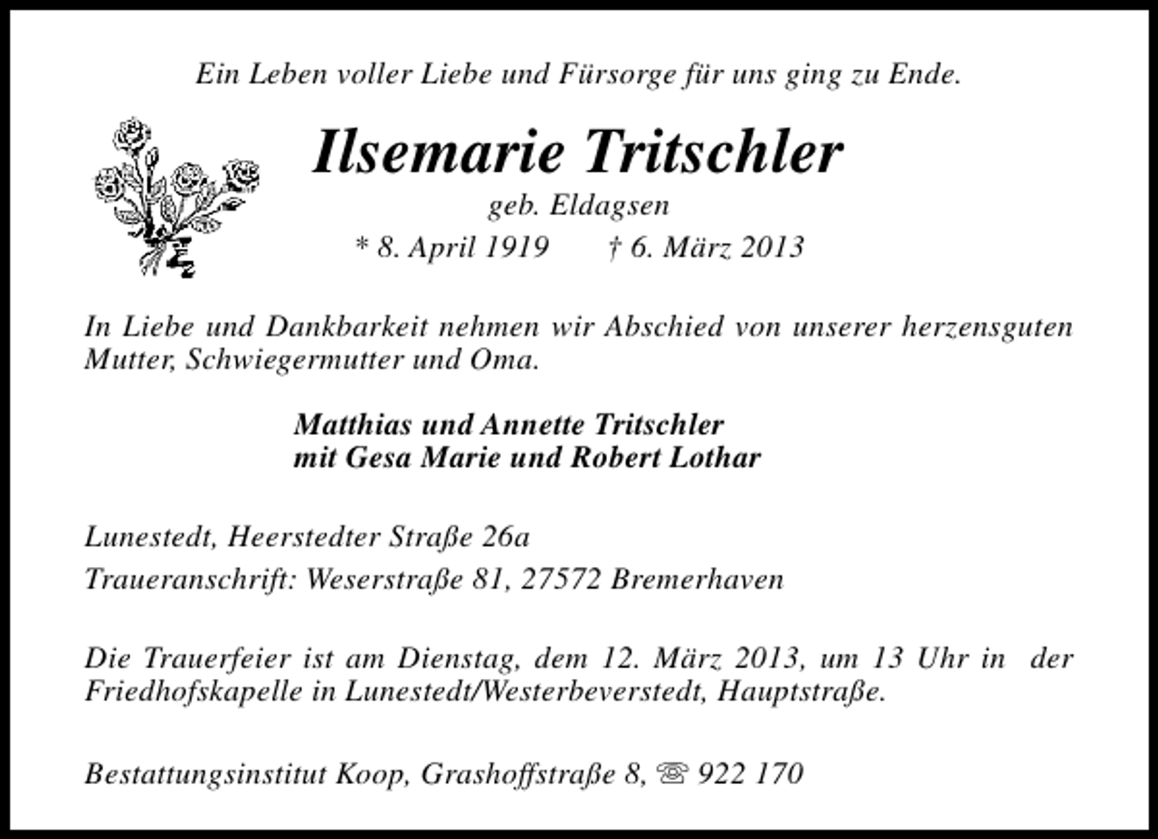 <p>Ein Leben voller Liebe und Fürsorge für uns ging zu Ende.</p><p>Ilsemarie Tritschler<br />geb. Eldagsen<br />* 8. April 1919<br />† 6. März 2013</p><p>In Liebe und Dankbarkeit nehmen wir Abschied von unserer herzensguten<br />Mutter, Schwiegermutter und Oma.<br />Matthias und Annette Tritschler<br />mit Gesa Marie und Robert Lothar<br />Lunestedt, Heerstedter Straße 26a<br />Traueranschrift: Weserstraße 81, 27572 Bremerhaven<br />Die Trauerfeier ist am Dienstag, dem 12. März 2013, um 13 Uhr in der<br />Friedhofskapelle in Lunestedt/Westerbeverstedt, Hauptstraße.<br />Bestattungsinstitut Koop, Grashoffstraße 8, s 922 170</p>