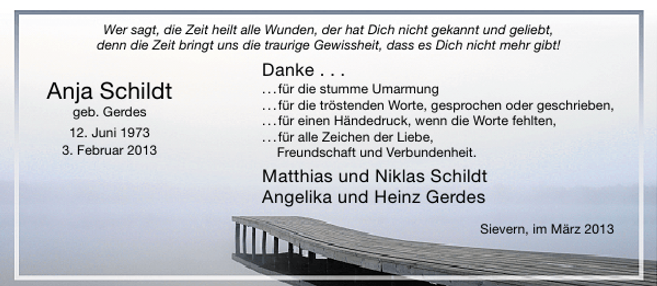 <p>Wer sagt, die Zeit heilt alle Wunden, der hat Dich nicht gekannt und geliebt,<br />denn die Zeit bringt uns die traurige Gewissheit, dass es Dich nicht mehr gibt!</p><p>Anja Schildt<br />geb. Gerdes</p><p>12. Juni 197. Februar 2013</p><p>Danke . . .</p><p>. . . für die stumme Umarmung<br />. . . für die tröstenden Worte, gesprochen oder geschrieben,<br />. . . für einen Händedruck, wenn die Worte fehlten,<br />. . . für alle Zeichen der Liebe,<br />Freundschaft und Verbundenheit.</p><p>Matthias und Niklas Schildt<br />Angelika und Heinz Gerdes<br />Sievern, im März 2013</p>