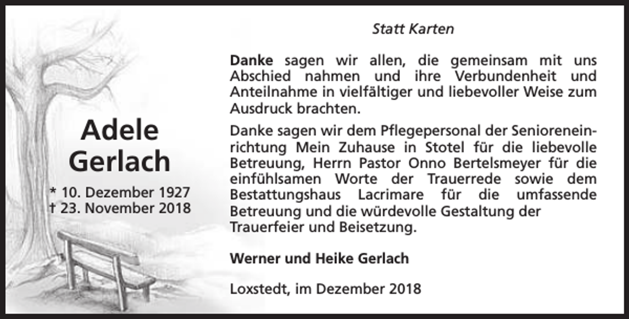 <p>Statt Karten</p><p>Adele<br />Gerlach<br />* 10. Dezember 1927<br />† 23. November 2018</p><p>Danke sagen wir allen, die gemeinsam mit uns<br />Abschied nahmen und ihre Verbundenheit und<br />Anteilnahme in vielfältiger und liebevoller Weise zum<br />Ausdruck brachten.<br />Danke sagen wir dem Pflegepersonal der Senioreneinrichtung Mein Zuhause in Stotel für die liebevolle<br />Betreuung, Herrn Pastor Onno Bertelsmeyer für die<br />einfühlsamen Worte der Trauerrede sowie dem<br />Bestattungshaus Lacrimare für die umfassende<br />Betreuung und die würdevolle Gestaltung der<br />Trauerfeier und Beisetzung.<br />Werner und Heike Gerlach<br />Loxstedt, im Dezember 2018</p>