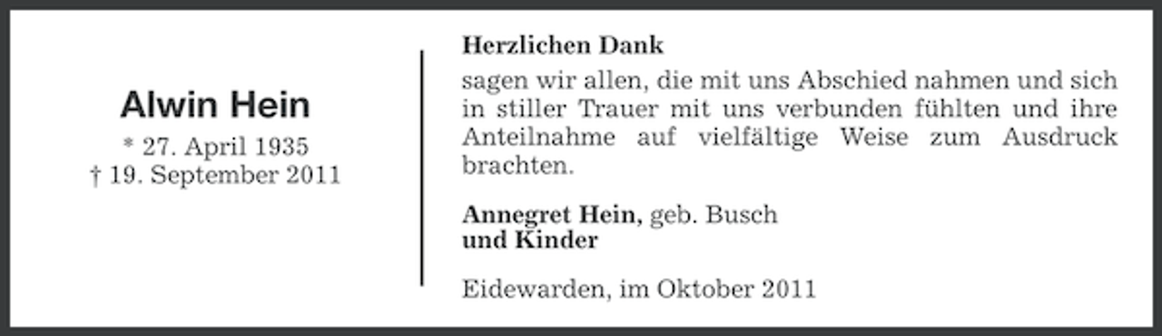 <p>Alwin Hein<br />* 27. April 1935<br />† 19. September 2011</p><p>Herzlichen Dank<br />sagen wir allen, die mit uns Abschied nahmen und sich<br />in stiller Trauer mit uns verbunden fühlten und ihre<br />Anteilnahme auf vielfältige Weise zum Ausdruck<br />brachten.<br />Annegret Hein, geb. Busch<br />und Kinder<br />Eidewarden, im Oktober 2011</p>