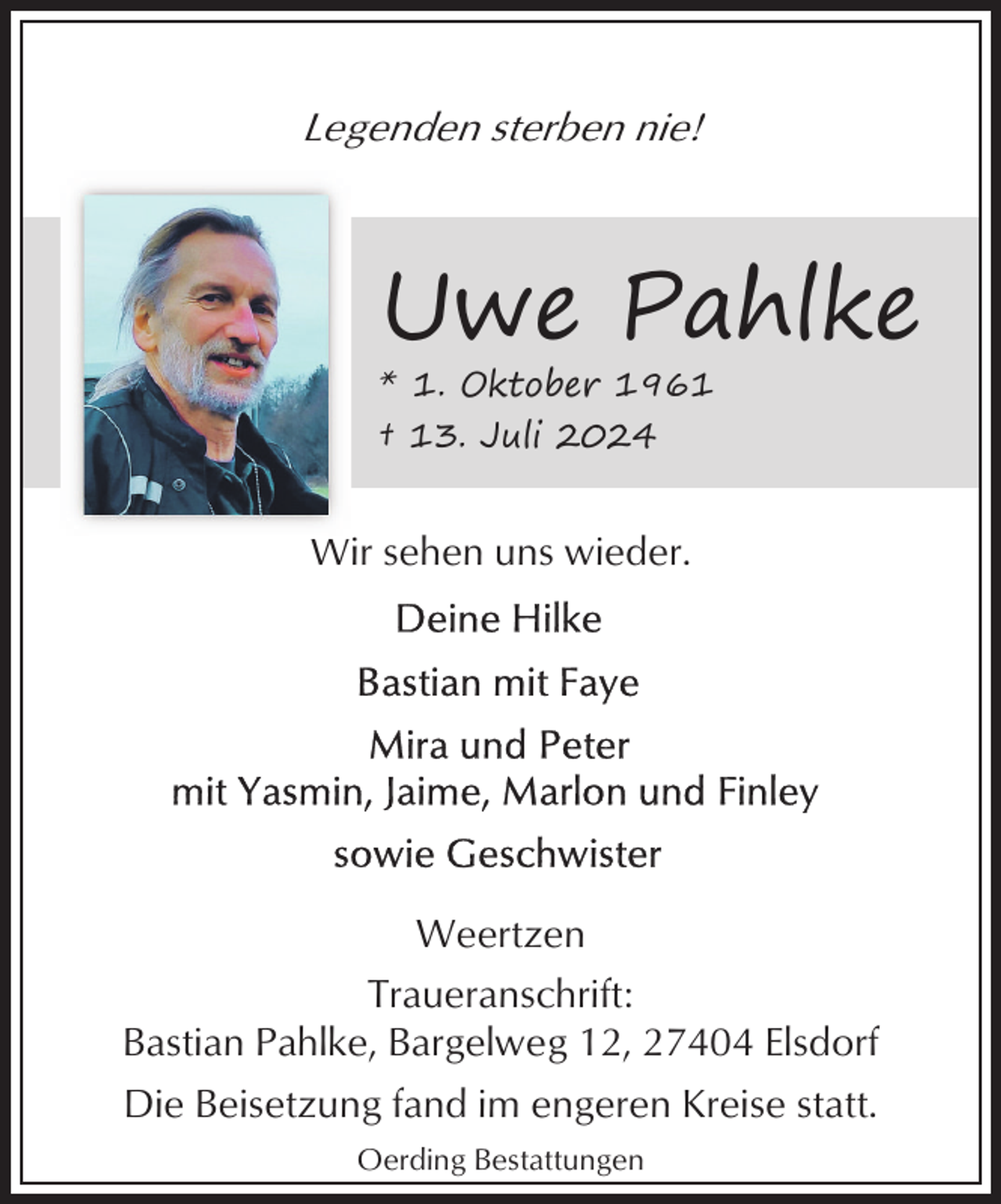 <p>Legenden sterben nie!</p><p>Uwe Pahlke</p><p>* 1. Oktober 1961<br />† 13. Juli 2024</p><p>Wir sehen uns wieder.</p><p>Weertzen<br />Traueranschrift:<br />Bastian Pahlke, Bargelweg 12, 27404 Elsdorf<br />Die Beisetzung fand im engeren Kreise statt.<br />Oerding Bestattungen</p>