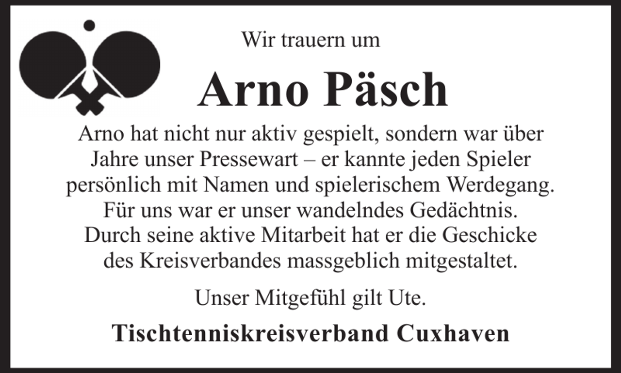 <p>Wir trauern um</p><p>Arno Päsch<br />Arno hat nicht nur aktiv gespielt, sondern war über<br />Jahre unser Pressewart – er kannte jeden Spieler<br />persönlich mit Namen und spielerischem Werdegang.<br />Für uns war er unser wandelndes Gedächtnis.<br />Durch seine aktive Mitarbeit hat er die Geschicke<br />des Kreisverbandes massgeblich mitgestaltet.<br />Unser Mitgefühl gilt Ute.</p><p>Tischtenniskreisverband Cuxhaven</p>