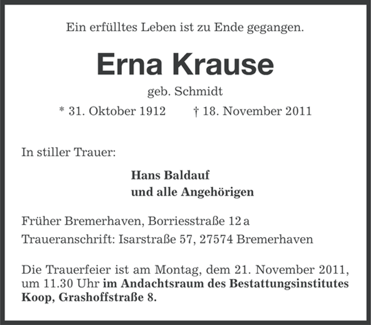 <p>Ein erfülltes Leben ist zu Ende gegangen.</p><p>Erna Krause<br />geb. Schmidt<br />* 31. Oktober 1912</p><p>† 18. November 2011</p><p>In stiller Trauer:<br />Hans Baldauf<br />und alle Angehörigen<br />Früher Bremerhaven, Borriesstraße 12 a<br />Traueranschrift: Isarstraße 57, 27574 Bremerhaven<br />Die Trauerfeier ist am Montag, dem 21. November 2011,<br />um 11.30 Uhr im Andachtsraum des Bestattungsinstitutes<br />Koop, Grashoffstraße 8.</p>