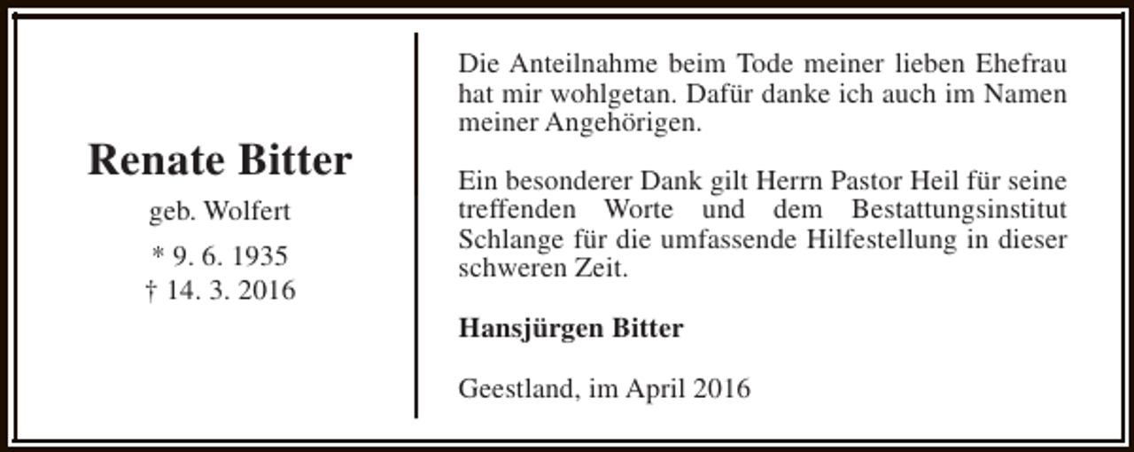 <p>Renate Bitter<br />geb. Wolfert<br />* 9. 6. 1935<br />† 14. 3. 2016</p><p>Die Anteilnahme beim Tode meiner lieben Ehefrau<br />hat mir wohlgetan. Dafür danke ich auch im Namen<br />meiner Angehörigen.<br />Ein besonderer Dank gilt Herrn Pastor Heil für seine<br />treffenden Worte und dem Bestattungsinstitut<br />Schlange für die umfassende Hilfestellung in dieser<br />schweren Zeit.<br />Hansjürgen Bitter<br />Geestland, im April 2016</p>
