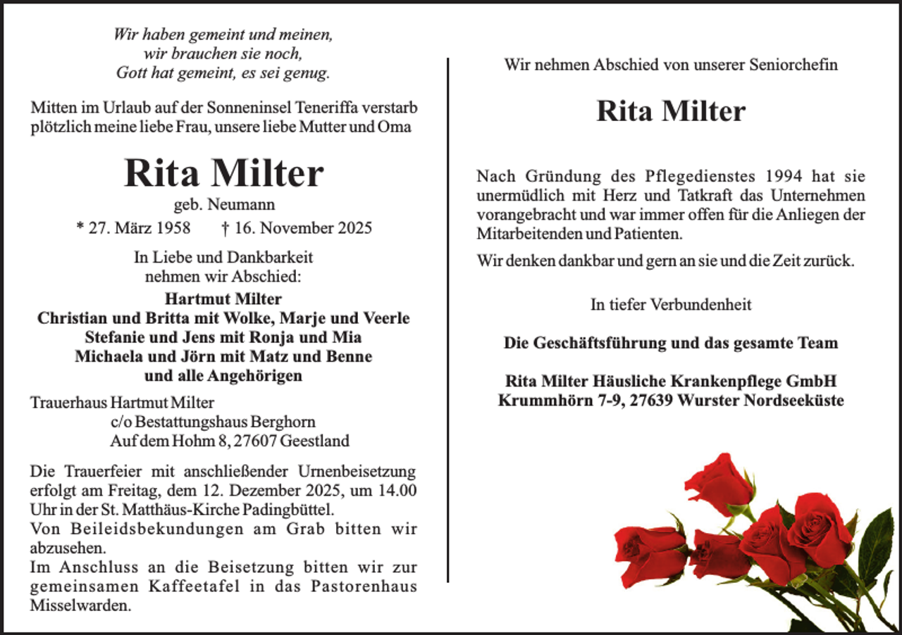 <p>Wir haben gemeint und meinen,<br />wir brauchen sie noch,<br />Gott hat gemeint, es sei genug.</p><p>Wir nehmen Abschied von unserer Seniorchefin</p><p>Mitten im Urlaub auf der Sonneninsel Teneriffa verstarb<br />plötzlich meine liebe Frau, unsere liebe Mutter und Oma</p><p>Rita Milter</p><p>Rita Milter</p><p>geb. Neumann<br />* 27. März 1958<br />† 16. November 2025<br />In Liebe und Dankbarkeit<br />nehmen wir Abschied:<br />Hartmut Milter<br />Christian und Britta mit Wolke, Marje und Veerle<br />Stefanie und Jens mit Ronja und Mia<br />Michaela und Jörn mit Matz und Benne<br />und alle Angehörigen<br />Trauerhaus Hartmut Milter<br />c/o Bestattungshaus Berghorn<br />Auf dem Hohm 8, 27607 Geestland<br />Die Trauerfeier mit anschließender Urnenbeisetzung<br />erfolgt am Freitag, dem 12. Dezember 2025, um 14.00<br />Uhr in der St. Matthäus-Kirche Padingbüttel.<br />Von Beileidsbekundungen am Grab bitten wir<br />abzusehen.<br />Im Anschluss an die Beisetzung bitten wir zur<br />gemeinsamen Kaffeetafel in das Pastorenhaus<br />Misselwarden.</p><p>Nach Gründung des Pflegedienstes 1994 hat sie<br />unermüdlich mit Herz und Tatkraft das Unternehmen<br />vorangebracht und war immer offen für die Anliegen der<br />Mitarbeitenden und Patienten.<br />Wir denken dankbar und gern an sie und die Zeit zurück.<br />In tiefer Verbundenheit<br />Die Geschäftsführung und das gesamte Team<br />Rita Milter Häusliche Krankenpflege GmbH<br />Krummhörn 7-9, 27639 Wurster Nordseeküste</p>