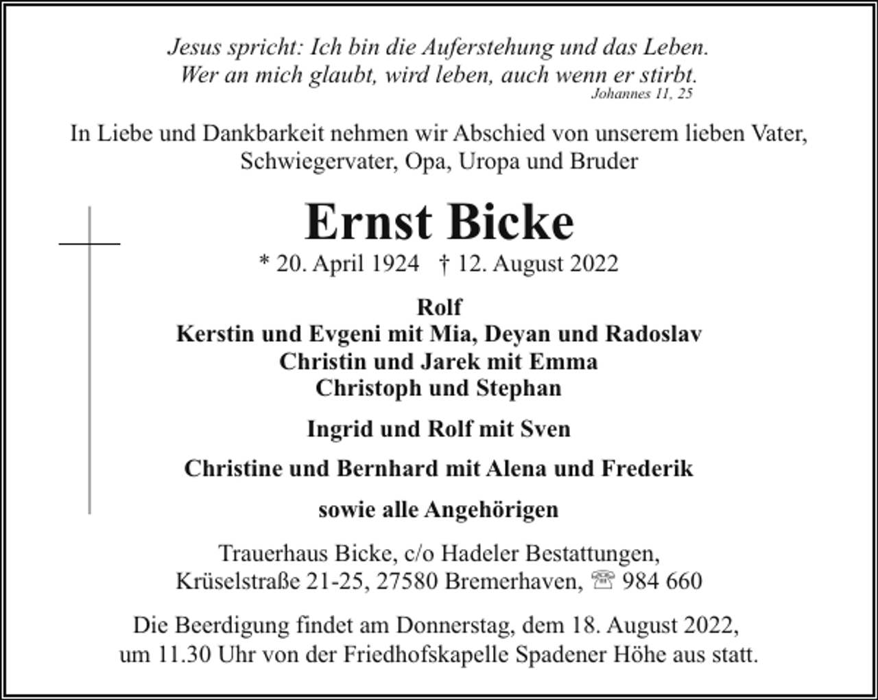 <p>Jesus spricht: Ich bin die Auferstehung und das Leben.<br />Wer an mich glaubt, wird leben, auch wenn er stirbt.<br />Johannes 11, 25</p><p>In Liebe und Dankbarkeit nehmen wir Abschied von unserem lieben Vater,<br />Schwiegervater, Opa, Uropa und Bruder</p><p>Ernst Bicke</p><p>* 20. April 1924 † 12. August 2022<br />Rolf<br />Kerstin und Evgeni mit Mia, Deyan und Radoslav<br />Christin und Jarek mit Emma<br />Christoph und Stephan<br />Ingrid und Rolf mit Sven<br />Christine und Bernhard mit Alena und Frederik<br />sowie alle Angehörigen<br />Trauerhaus Bicke, c/o Hadeler Bestattungen,<br />Krüselstraße 21-25, 27580 Bremerhaven, ' 984 660<br />Die Beerdigung findet am Donnerstag, dem 18. August 2022,<br />um 11.30 Uhr von der Friedhofskapelle Spadener Höhe aus statt.</p>