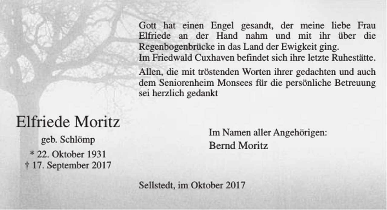 <p>Gott hat einen Engel gesandt, der meine liebe Frau<br />Elfriede an der Hand nahm und mit ihr über die<br />Regenbogenbrücke in das Land der Ewigkeit ging.<br />Im Friedwald Cuxhaven befindet sich ihre letzte Ruhestätte.<br />Allen, die mit tröstenden Worten ihrer gedachten und auch<br />dem Seniorenheim Monsees für die persönliche Betreuung<br />sei herzlich gedankt</p><p>Elfriede Moritz<br />geb. Schlömp<br />* 22. Oktober 1931<br />† 17. September 2017</p><p>Im Namen aller Angehörigen:</p><p>Bernd Moritz<br />Sellstedt, im Oktober 2017</p>