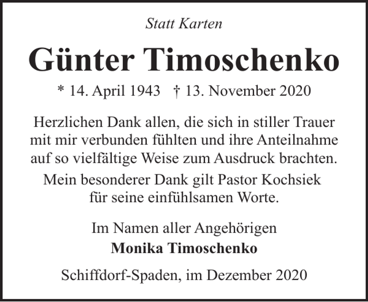 <p>Statt Karten</p><p>Günter Timoschenko<br />* 14. April 1943 † 13. November 2020</p><p>Herzlichen Dank allen, die sich in stiller Trauer<br />mit mir verbunden fühlten und ihre Anteilnahme<br />auf so vielfältige Weise zum Ausdruck brachten.<br />Mein besonderer Dank gilt Pastor Kochsiek<br />für seine einfühlsamen Worte.<br />Im Namen aller Angehörigen<br />Monika Timoschenko<br />Schiffdorf-Spaden, im Dezember 2020</p>