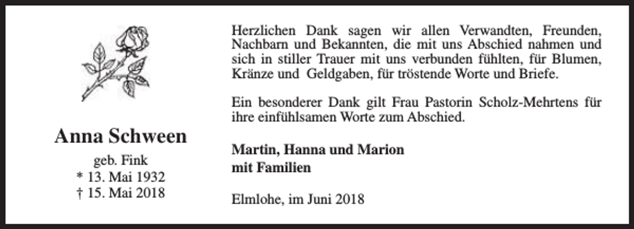 <p>Herzlichen Dank sagen wir allen Verwandten, Freunden,<br />Nachbarn und Bekannten, die mit uns Abschied nahmen und<br />sich in stiller Trauer mit uns verbunden fühlten, für Blumen,<br />Kränze und Geldgaben, für tröstende Worte und Briefe.</p><p>Anna Schween<br />geb. Fink<br />* 13. Mai 1932<br />† 15. Mai 2018</p><p>Ein besonderer Dank gilt Frau Pastorin Scholz-Mehrtens für<br />ihre einfühlsamen Worte zum Abschied.<br />Martin, Hanna und Marion<br />mit Familien<br />Elmlohe, im Juni 2018</p>