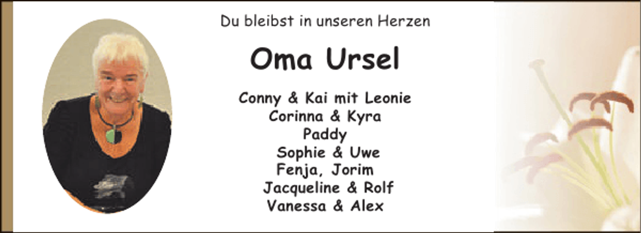 <p>Du bleibst in unseren Herzen</p><p>Oma Ursel<br />Conny &amp; Kai mit Leonie<br />Corinna &amp; Kyra<br />Paddy<br />Sophie &amp; Uwe<br />Fenja, Jorim<br />Jacqueline &amp; Rolf<br />Vanessa &amp; Alex</p>