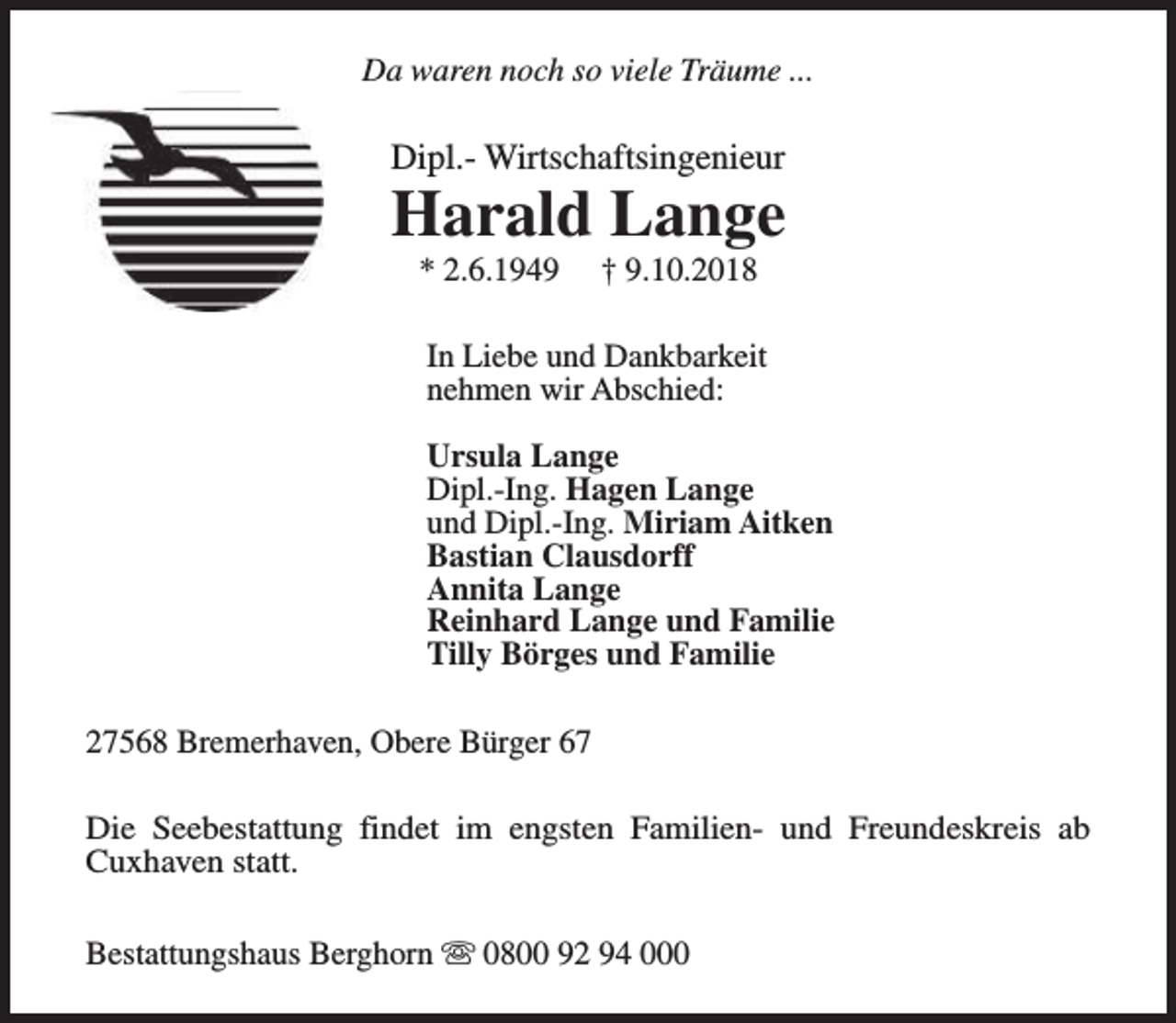 <p>Da waren noch so viele Träume ...</p><p>Dipl.- Wirtschaftsingenieur</p><p>Harald Lange<br />* 2.6.1949</p><p>† 9.10.2018</p><p>In Liebe und Dankbarkeit<br />nehmen wir Abschied:<br />Ursula Lange<br />Dipl.-Ing. Hagen Lange<br />und Dipl.-Ing. Miriam Aitken<br />Bastian Clausdorff<br />Annita Lange<br />Reinhard Lange und Familie<br />Tilly Börges und Familie<br />27568 Bremerhaven, Obere Bürger 67<br />Die Seebestattung findet im engsten Familien- und Freundeskreis ab<br />Cuxhaven statt.<br />Bestattungshaus Berghorn s 0800 92 94 000</p>