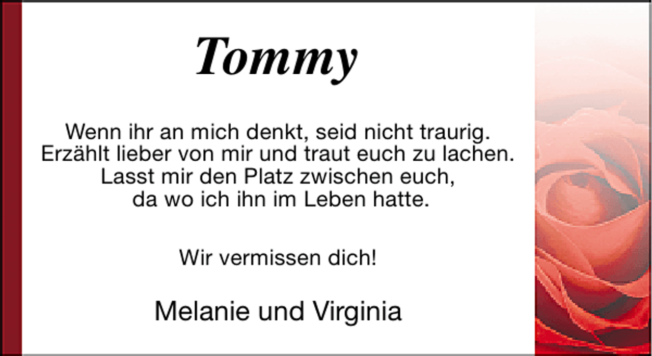 <p>Tommy<br />Wenn ihr an mich denkt, seid nicht traurig.<br />Erzählt lieber von mir und traut euch zu lachen.<br />Lasst mir den Platz zwischen euch,<br />da wo ich ihn im Leben hatte.<br />Wir vermissen dich!</p><p>Melanie und Virginia</p>
