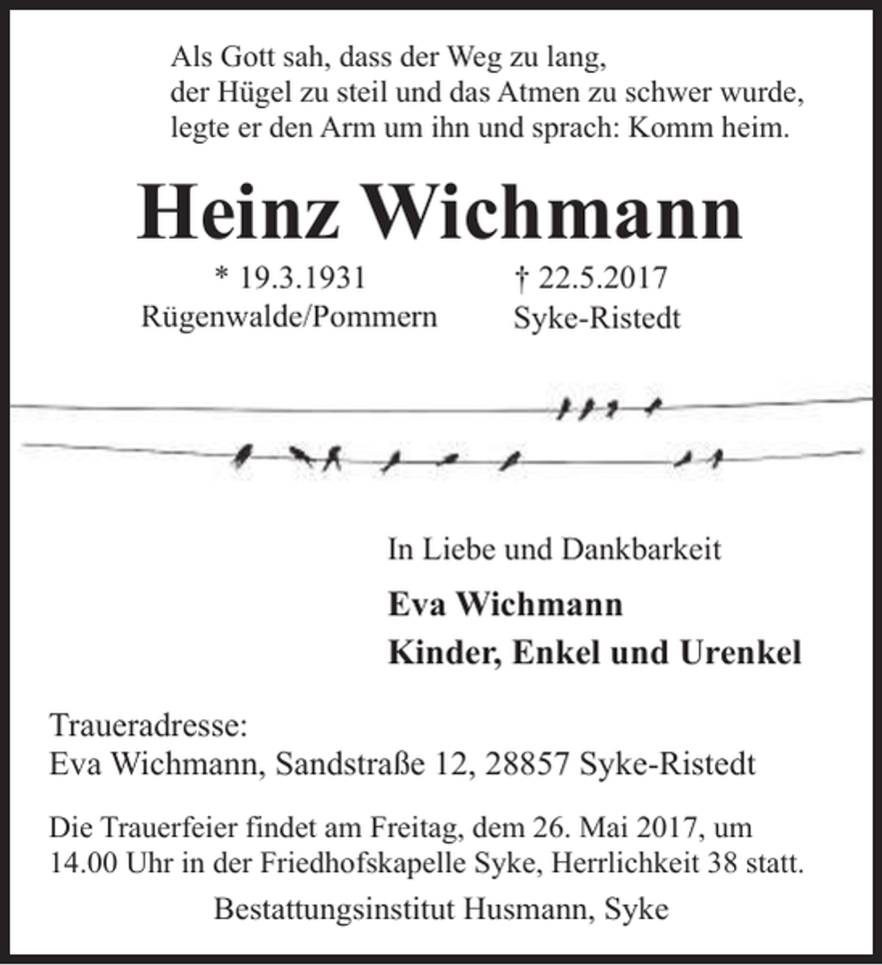 <p>Als Gott sah, dass der Weg zu lang,<br />der Hügel zu steil und das Atmen zu schwer wurde,<br />legte er den Arm um ihn und sprach: Komm heim.</p><p>Heinz Wichmann<br />* 19.3.1931<br />Rügenwalde/Pommern</p><p>† 22.5.2017<br />Syke-Ristedt</p><p>In Liebe und Dankbarkeit</p><p>Eva Wichmann<br />Kinder, Enkel und Urenkel<br />Traueradresse:<br />Eva Wichmann, Sandstraße 12, 28857 Syke-Ristedt<br />Die Trauerfeier findet am Freitag, dem 26. Mai 2017, um<br />14.00 Uhr in der Friedhofskapelle Syke, Herrlichkeit 38 statt.</p><p>Bestattungsinstitut Husmann, Syke</p>