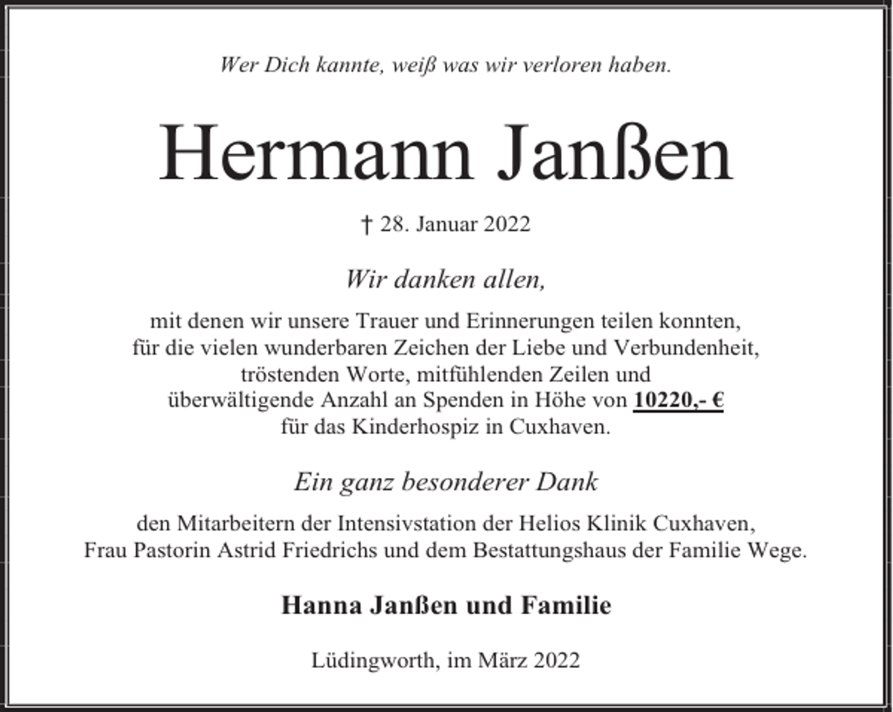 <p>Wer Dich kannte, weiß was wir verloren haben.</p><p>Hermann Janßen<br />† 28. Januar 2022</p><p>Wir danken allen,<br />mit denen wir unsere Trauer und Erinnerungen teilen konnten,<br />für die vielen wunderbaren Zeichen der Liebe und Verbundenheit,<br />tröstenden Worte, mitfühlenden Zeilen und<br />überwältigende Anzahl an Spenden in Höhe von 10220,- €<br />für das Kinderhospiz in Cuxhaven.</p><p>Ein ganz besonderer Dank<br />den Mitarbeitern der Intensivstation der Helios Klinik Cuxhaven,<br />Frau Pastorin Astrid Friedrichs und dem Bestattungshaus der Familie Wege.</p><p>Hanna Janßen und Familie<br />Lüdingworth, im März 2022</p>