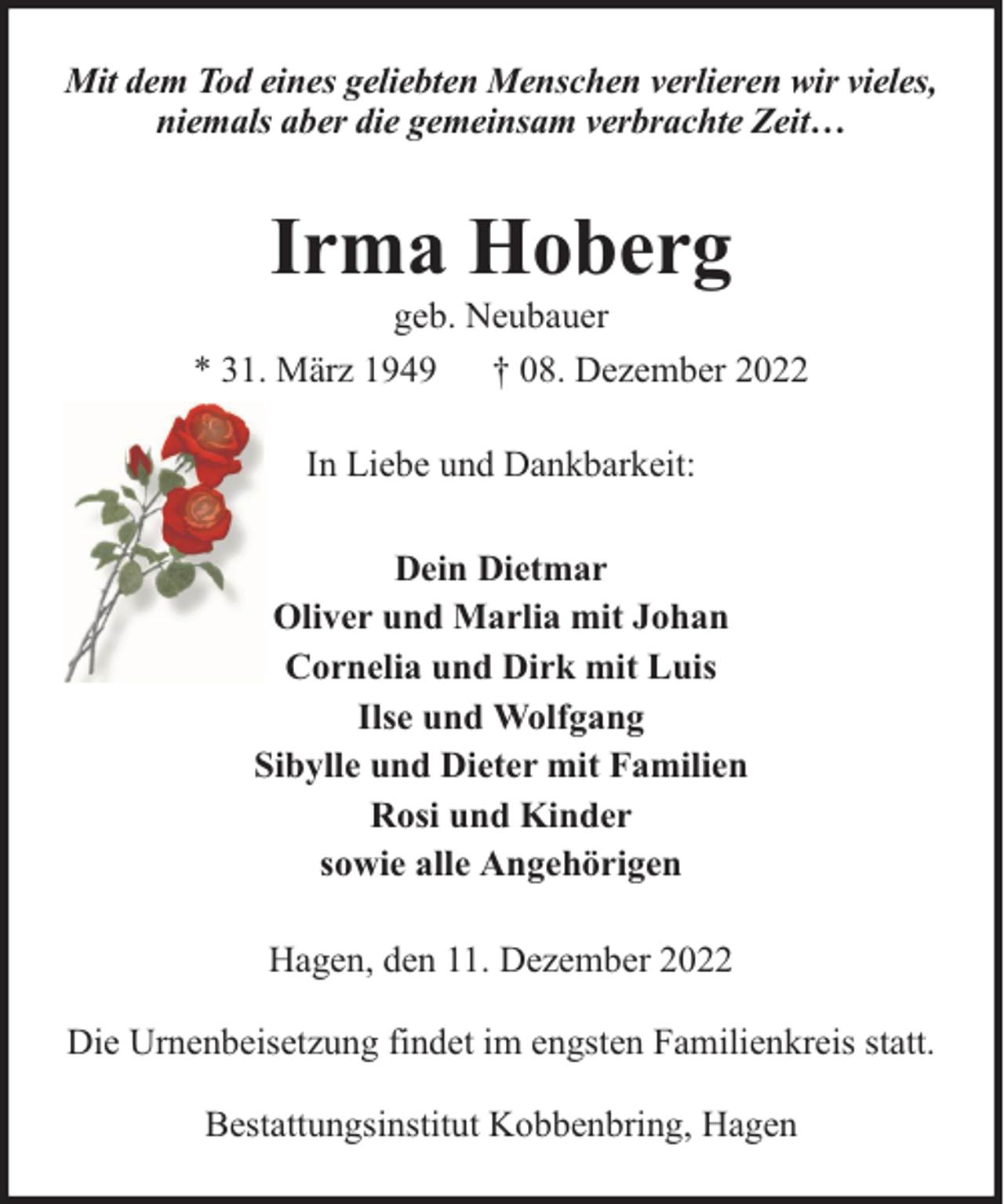 <p>Mit dem Tod eines geliebten Menschen verlieren wir vieles,<br />niemals aber die gemeinsam verbrachte Zeit…</p><p>Irma Hoberg</p><p>geb. Neubauer<br />* 31. März 1949 † 08. Dezember 2022<br />In Liebe und Dankbarkeit:<br />Dein Dietmar<br />Oliver und Marlia mit Johan<br />Cornelia und Dirk mit Luis<br />Ilse und Wolfgang<br />Sibylle und Dieter mit Familien<br />Rosi und Kinder<br />sowie alle Angehörigen<br />Hagen, den 11. Dezember 2022<br />Die Urnenbeisetzung findet im engsten Familienkreis statt.<br />Bestattungsinstitut Kobbenbring, Hagen</p>
