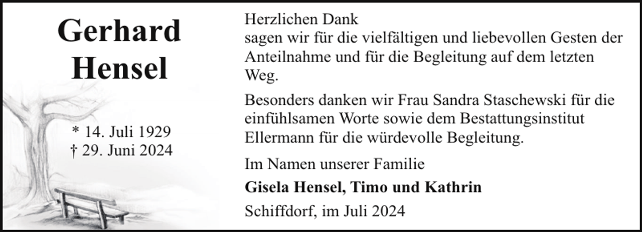 <p>Gerhard<br />Hensel<br />* 14. Juli 1929<br />† 29. Juni 2024</p><p>Herzlichen Dank<br />sagen wir für die vielfältigen und liebevollen Gesten der<br />Anteilnahme und für die Begleitung auf dem letzten<br />Weg.<br />Besonders danken wir Frau Sandra Staschewski für die<br />einfühlsamen Worte sowie dem Bestattungsinstitut<br />Ellermann für die würdevolle Begleitung.<br />Im Namen unserer Familie<br />Gisela Hensel, Timo und Kathrin<br />Schiffdorf, im Juli 2024</p>