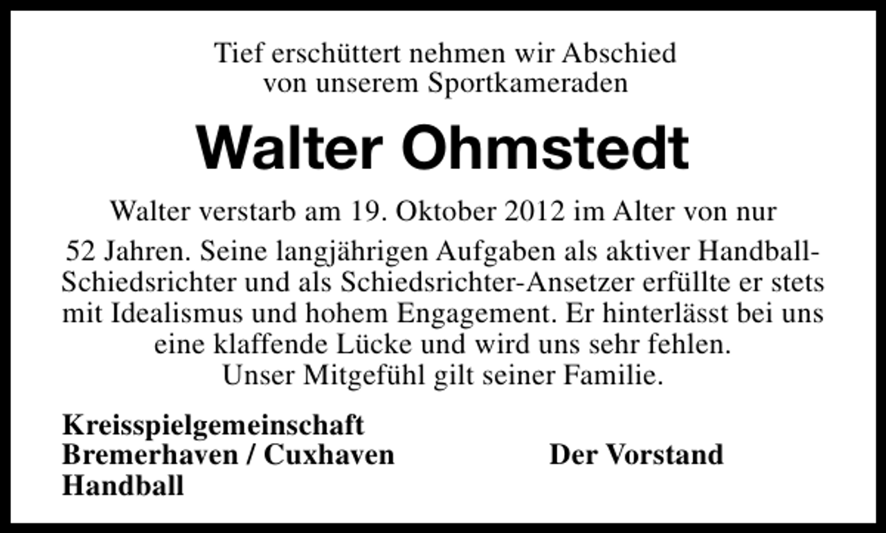 <p>Tief erschüttert nehmen wir Abschied<br />von unserem Sportkameraden</p><p>Walter Ohmstedt</p><p>Walter verstarb am 19. Oktober 2012 im Alter von nur<br />52 Jahren. Seine langjährigen Aufgaben als aktiver HandballSchiedsrichter und als Schiedsrichter-Ansetzer erfüllte er stets<br />mit Idealismus und hohem Engagement. Er hinterlässt bei uns<br />eine klaffende Lücke und wird uns sehr fehlen.<br />Unser Mitgefühl gilt seiner Familie.<br />Kreisspielgemeinschaft<br />Bremerhaven / Cuxhaven<br />Handball</p><p>Der Vorstand</p>