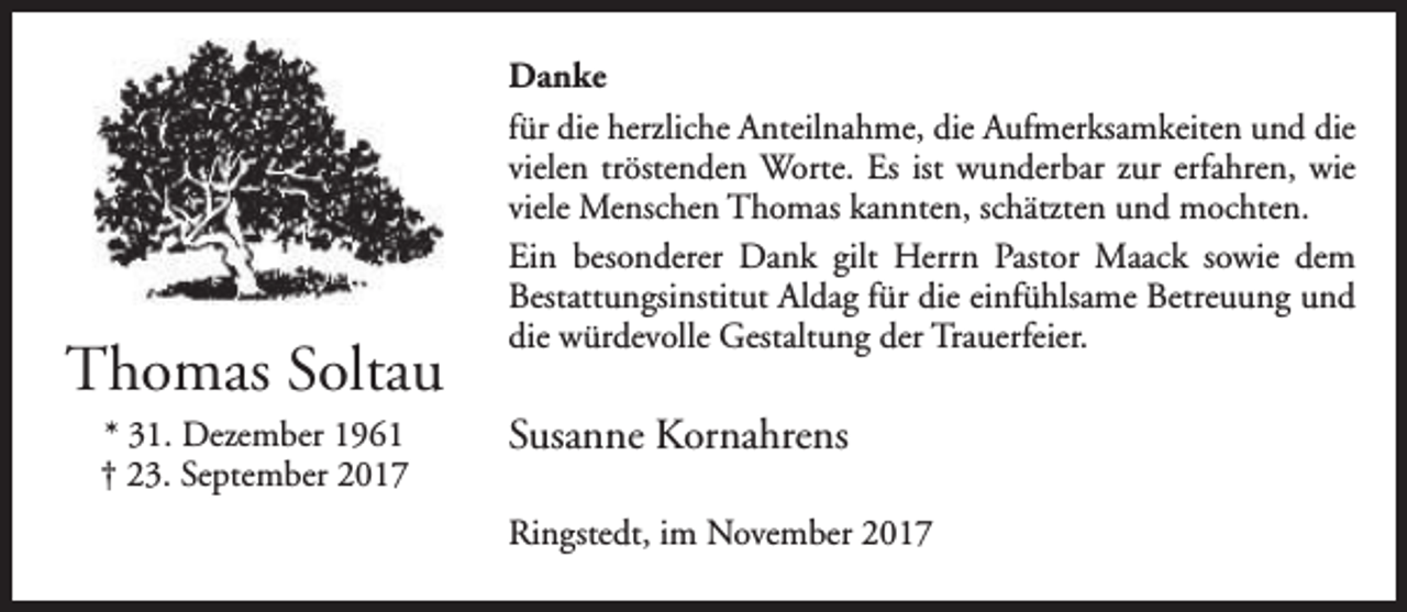 <p>Thomas Soltau<br />* 31. Dezember 1961<br />† 23. September 2017</p><p>Danke<br />für die herzliche Anteilnahme, die Aufmerksamkeiten und die<br />vielen tröstenden Worte. Es ist wunderbar zur erfahren, wie<br />viele Menschen Thomas kannten, schätzten und mochten.<br />Ein besonderer Dank gilt Herrn Pastor Maack sowie dem<br />Bestattungsinstitut Aldag für die einfühlsame Betreuung und<br />die würdevolle Gestaltung der Trauerfeier.</p><p>Susanne Kornahrens<br />Ringstedt, im November 2017</p>