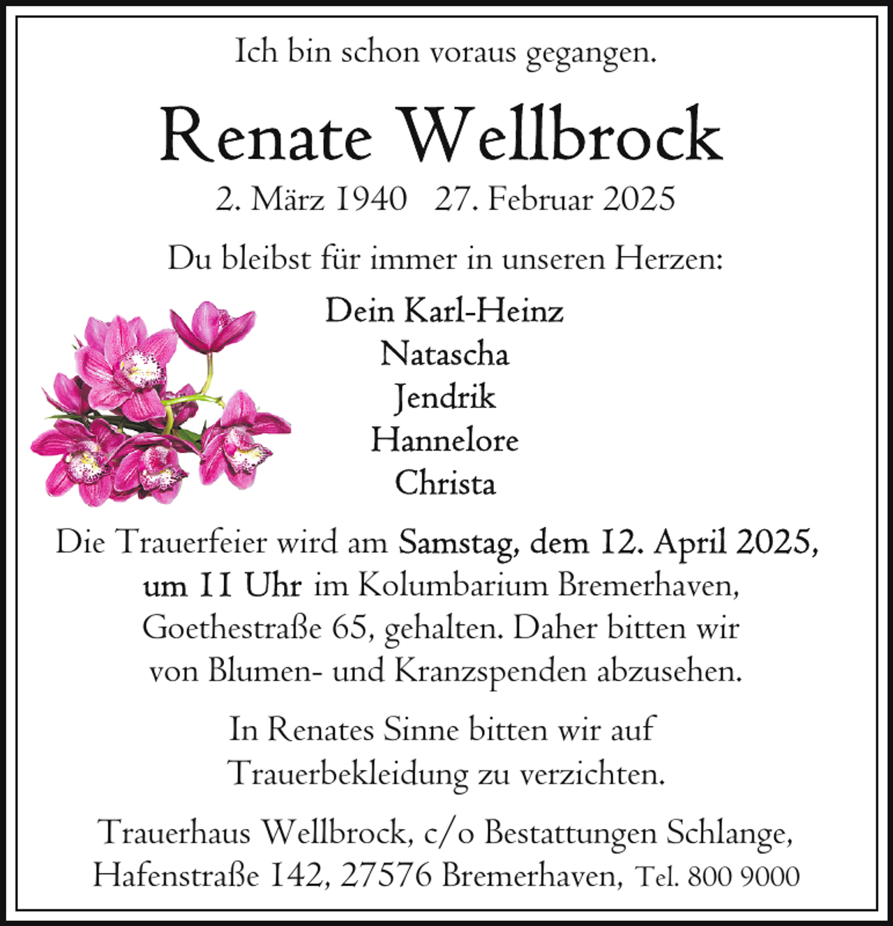 <p>Ich bin schon voraus gegangen.</p>
<p>2. März 1940 27. Februar 2025<br />Du bleibst für immer in unseren Herzen:</p>
<p>Die Trauerfeier wird am<br />im Kolumbarium Bremerhaven,<br />Goethestraße 65, gehalten. Daher bitten wir<br />von Blumen- und Kranzspenden abzusehen.<br />In Renates Sinne bitten wir auf<br />Trauerbekleidung zu verzichten.<br />Trauerhaus Wellbrock, c/o Bestattungen Schlange,<br />Hafenstraße 142, 27576 Bremerhaven, Tel. 800 9000</p>