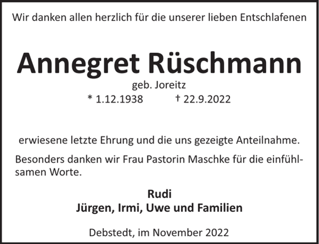 <p>Wir danken allen herzlich für die unserer lieben Entschlafenen</p><p>Annegret Rüschmann<br />geb. Joreitz<br />* 1.12.1938<br />† 22.9.2022</p><p>erwiesene letzte Ehrung und die uns gezeigte Anteilnahme.<br />Besonders danken wir Frau Pastorin Maschke für die einfühlsamen Worte.</p><p>Rudi<br />Jürgen, Irmi, Uwe und Familien<br />Debstedt, im November 2022</p>