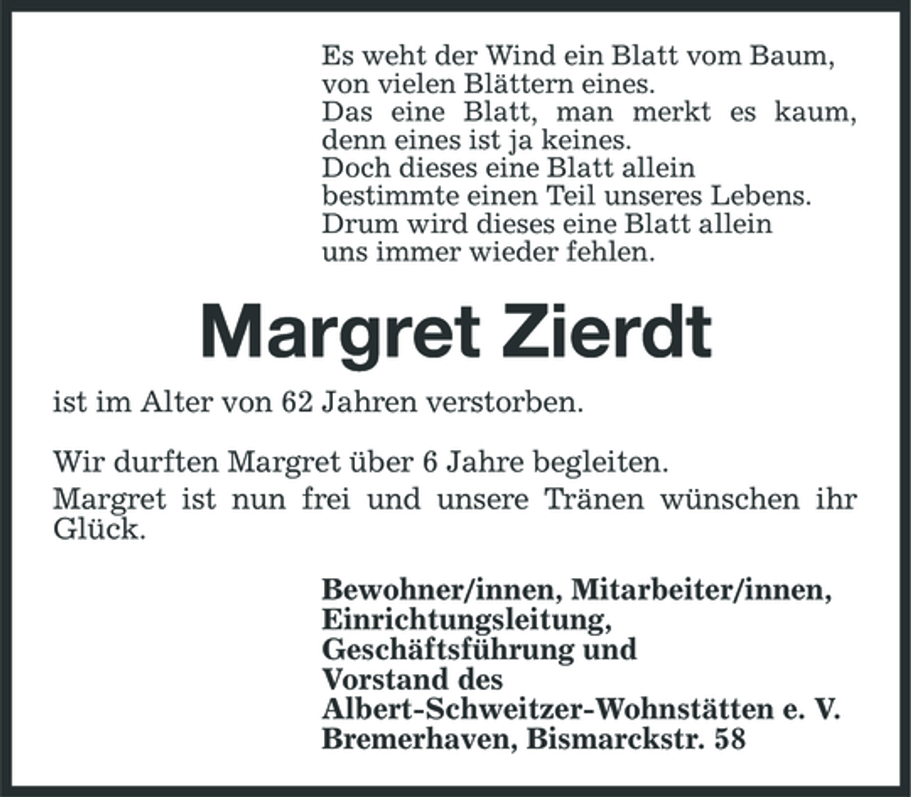 <p>Es weht der Wind ein Blatt vom Baum, von vielen Blättern eines. Das eine Blatt, man merkt es kaum, denn eines ist ja keines. Doch dieses eine Blatt allein bestimmte einen Teil unseres Lebens. Drum wird dieses eine Blatt allein uns immer wieder fehlen.</p><p>Margret Zierdt<br />ist im Alter von 62 Jahren verstorben. Wir durften Margret über 6 Jahre begleiten. Margret ist nun frei und unsere Tränen wünschen ihr Glück. Bewohner/innen, Mitarbeiter/innen, Einrichtungsleitung, Geschäftsführung und Vorstand des Albert-Schweitzer-Wohnstätten e. V. Bremerhaven, Bismarckstr. 58</p>