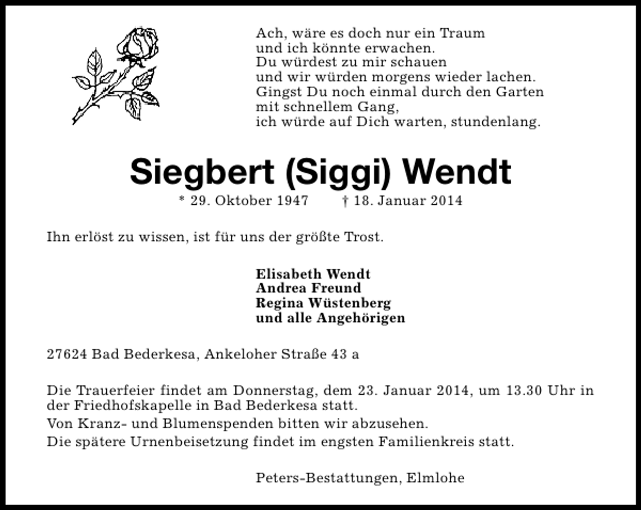 <p>Ach, wäre es doch nur ein Traum<br />und ich könnte erwachen.<br />Du würdest zu mir schauen<br />und wir würden morgens wieder lachen.<br />Gingst Du noch einmal durch den Garten<br />mit schnellem Gang,<br />ich würde auf Dich warten, stundenlang.</p><p>Siegbert (Siggi) Wendt<br />* 29. Oktober 1947</p><p>† 18. Januar 2014</p><p>Ihn erlöst zu wissen, ist für uns der größte Trost.<br />Elisabeth Wendt<br />Andrea Freund<br />Regina Wüstenberg<br />und alle Angehörigen<br />27624 Bad Bederkesa, Ankeloher Straße 43 a<br />Die Trauerfeier findet am Donnerstag, dem 23. Januar 2014, um 13.30 Uhr in<br />der Friedhofskapelle in Bad Bederkesa statt.<br />Von Kranz- und Blumenspenden bitten wir abzusehen.<br />Die spätere Urnenbeisetzung findet im engsten Familienkreis statt.<br />Peters-Bestattungen, Elmlohe</p>