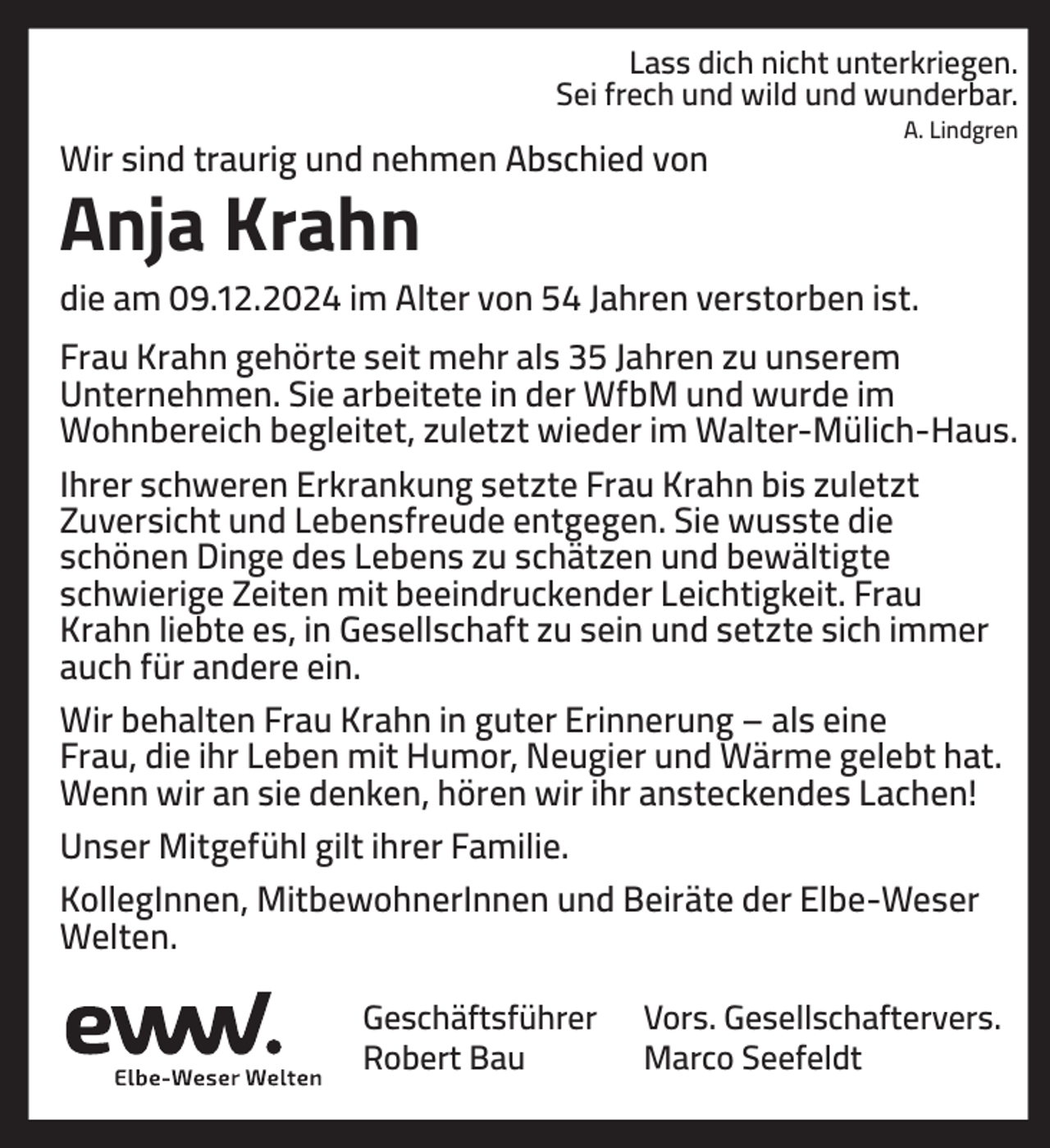 <p>Lass dich nicht unterkriegen.<br />Sei frech und wild und wunderbar.</p><p>Wir sind traurig und nehmen Abschied von</p><p>A. Lindgren</p><p>Anja Krahn<br />die am 09.12.2024 im Alter von 54 Jahren verstorben ist.<br />Frau Krahn gehörte seit mehr als 35 Jahren zu unserem<br />Unternehmen. Sie arbeitete in der WfbM und wurde im<br />Wohnbereich begleitet, zuletzt wieder im Walter-Mülich-Haus.<br />Ihrer schweren Erkrankung setzte Frau Krahn bis zuletzt<br />Zuversicht und Lebensfreude entgegen. Sie wusste die<br />schönen Dinge des Lebens zu schätzen und bewältigte<br />schwierige Zeiten mit beeindruckender Leichtigkeit. Frau<br />Krahn liebte es, in Gesellschaft zu sein und setzte sich immer<br />auch für andere ein.<br />Wir behalten Frau Krahn in guter Erinnerung – als eine<br />Frau, die ihr Leben mit Humor, Neugier und Wärme gelebt hat.<br />Wenn wir an sie denken, hören wir ihr ansteckendes Lachen!<br />Unser Mitgefühl gilt ihrer Familie.<br />KollegInnen, MitbewohnerInnen und Beiräte der Elbe-Weser<br />Welten.<br />Geschäftsführer<br />Robert Bau</p><p>Vors. Gesellschaftervers.<br />Marco Seefeldt</p>