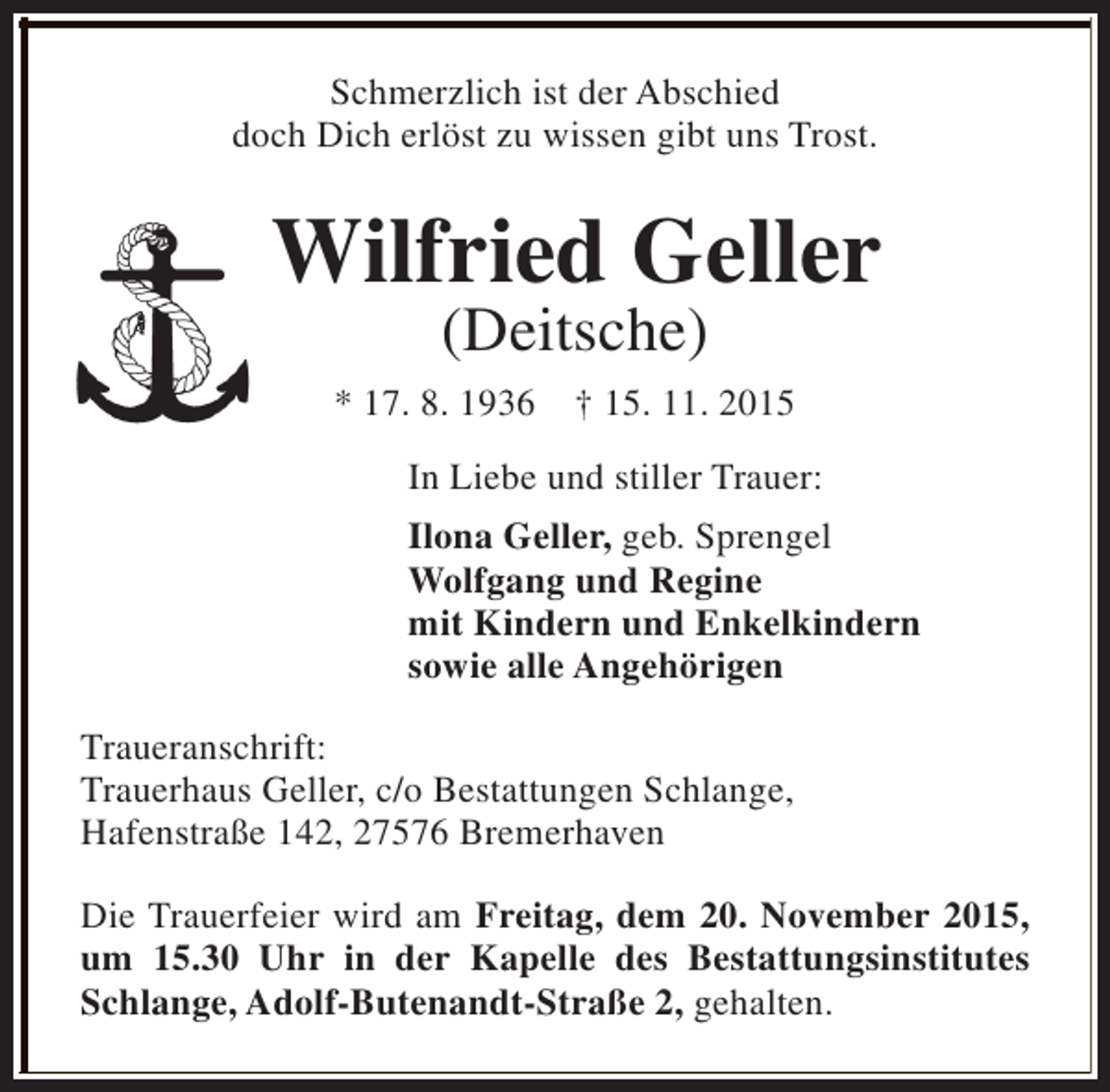 <p>Schmerzlich ist der Abschied<br />doch Dich erlöst zu wissen gibt uns Trost.</p><p>Wilfried Geller<br />(Deitsche)</p><p>* 17. 8. 1936</p><p>† 15. 11. 2015</p><p>In Liebe und stiller Trauer:<br />Ilona Geller, geb. Sprengel<br />Wolfgang und Regine<br />mit Kindern und Enkelkindern<br />sowie alle Angehörigen<br />Traueranschrift:<br />Trauerhaus Geller, c/o Bestattungen Schlange,<br />Hafenstraße 142, 27576 Bremerhaven<br />Die Trauerfeier wird am Freitag, dem 20. November 2015,<br />um 15.30 Uhr in der Kapelle des Bestattungsinstitutes<br />Schlange, Adolf-Butenandt-Straße 2, gehalten.</p>