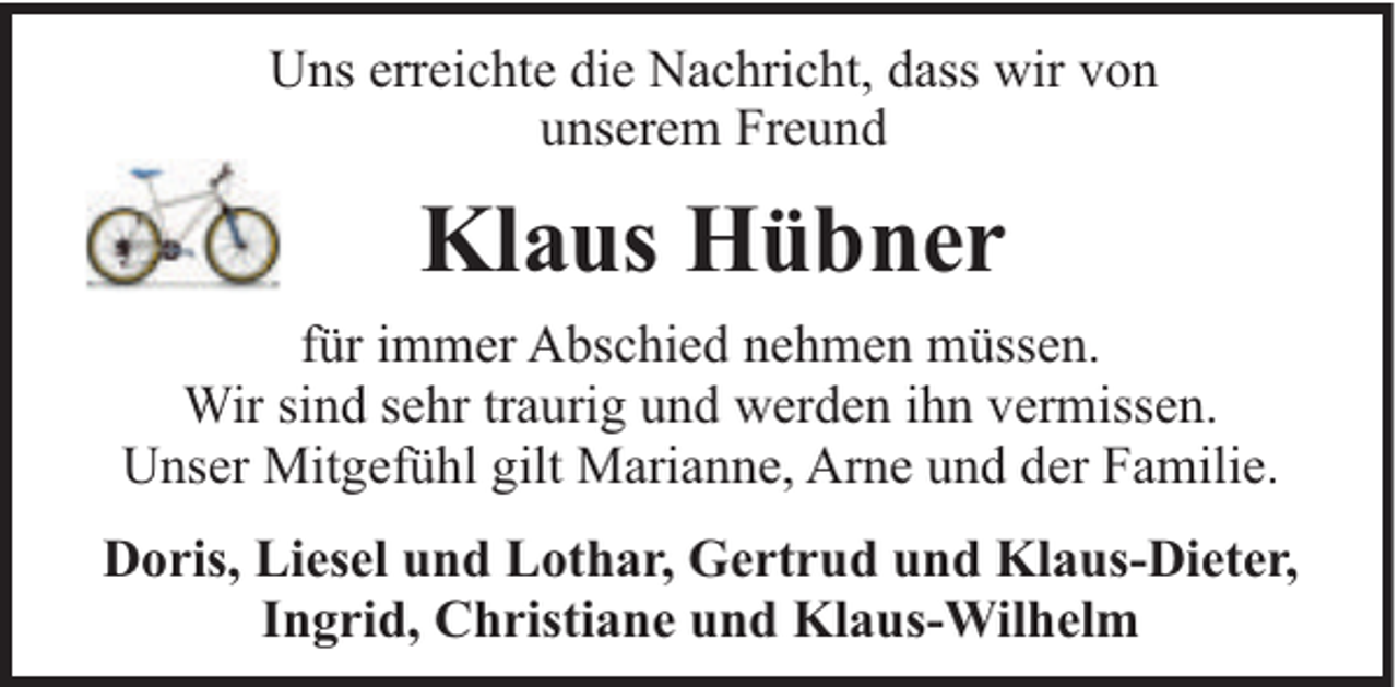 <p>Uns erreichte die Nachricht, dass wir von<br />unserem Freund</p><p>Klaus Hübner<br />für immer Abschied nehmen müssen.<br />Wir sind sehr traurig und werden ihn vermissen.<br />Unser Mitgefühl gilt Marianne, Arne und der Familie.<br />Doris, Liesel und Lothar, Gertrud und Klaus-Dieter,<br />Ingrid, Christiane und Klaus-Wilhelm</p>
